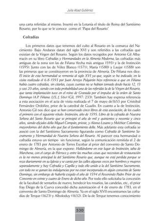 Julia Abad Gutiérrez



una carta referidas al mismo. Insertó en la Letanía el título de Reina del Santísimo
Rosario, por lo que se le conoce como el “Papa del Rosario”

  Cofradías

      Los primeros datos que tenemos del culto al Rosario en la comarca del Na-
cimiento- Bajo Andarax datan del siglo XVI y son referidos a las cofradías que
existían de la Virgen del Rosario. Según los datos recogidos por Antonio Gil Alba-
rracín en su libro Cofradías y Hermandades en la Almería Moderna, las cofradías más
antiguas de la zona son las de Fiñana (fecha más antigua 1593) y la de Instinción
(1595). Junto con las de Vélez Blanco (1571), María (1580) y Laujar (1588) son
las primeras que se constituyeron en la provincia de Almería. De Fiñana nos dice:
El inicio de esta hermandad se remonta al siglo XVI ya que, según se ha indicado, en la
visita realizada el 6-8-1593 por Juan Arroyo Pulgarón hizo referencia a que en Fiñana
había cuatro cofradías, sin citarlas, cuyas cuentas no se habían tomado desde hacía 12, 13
y casi 20 años, siendo con toda probabilidad una de las referidas la de la Virgen del Rosario,
que tanta implantación tuvo en el reino de Granada por el impulso de la orden de Santo
Domingo (A.P. Fiñana: LIS, f, 56v) (Gil, 1997: 233). También hay expresa referencia
a esta asociación en el acta de visita realizada el 7 de mayo de1653 por Cristóbal
Fernández Ordóñez, prior de la catedral de Guadix. En cuanto a la de Instinción,
Antonio Gil nos dice que se han conservado cinco libros de esta asociación, de los cuales
el primero con el siguiente rótulo: Instinción, año de 1595. Libro de la cofradía de Nuestra
Señora del Santo Rozario que se prinsipió el año de mil y quinientos y noventa y cinco
años, siendo ofiçiales della Miguel Compán, prioste, y Alonso Losano y Melchior Colomina,
mayordomos del dicho año que fue el fundamiento della. Más adelante esta cofradía se
asoció con la del Santísimo Sacramento figurando como Cofradía de Santísimo Sa-
cramento y Hermandad de Nuestra Señora del Rosario. Al parecer esta hermandad o
cofradía estuvo un tiempo sin funcionar, según la comunicación remitida el 2 de
enero de 1783 por Antonio de Torres Escobar al prior del convento de Santo Do-
mingo de Almería, en la que expone: Hallándome en este lugar de Instinción, taha de
Marchena, con el cargo de Párroco y entre las muchas cosas que necesitan de restauración
es la no menos principal la del Santísimo Rosario que, aunque no está perdida porque se
reza diariamente en su Iglesia y se canta por las calles algunas veces por hombres y mujeres
separadamente y hay Cofradía y Capilla y todo ello unido a la del Santísimo Sacramento,
con todo no se ganan las indulgencias por no estar incorporada en algún convento de Santo
Domingo, sin embargo de haberla exigido el año de 1594 el Reverendo Padre Prior de ese
Convento en veinte y cuatro de Enero de dicho año. Por todo ello solicitaba la concesión
de la facultad de sentarlos de nuevo, bendecir los rosarios, las candelas, etc., el prior
fray Diego de la Cueva concedió dicha autorización el 4 de enero de 1783, en el
convento de Santo Domingo de Almería. Ya en el siglo XVII encontramos las cofra-
días de Terque (1623) y Alboloduy (1632). De la de Terque tenemos conocimiento



                                            530
 