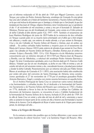 La devoción al Rosario en el valle del Nacimiento y Bajo Andarax (Almería). Aspectos curiosos...



por el informe redactado el 30 de abril de 1769 por Miguel Carretero, cura de
Terque, por orden de Pedro Antonio Barroeta, arzobispo de Granada En esta iglesia
hay una sola Cofradía con el título del Santísimo Sacramento y Nuestra Señora del Rosario,
en la que está inclusa la del patrono que es Santiago y el titular que es San Joseph, la que fue
fundada por fray Juan de Ortega, religioso Dominico, tiene Constituciones que se aprobaron
el día 11 de noviembre de mil seiscientos y veinte y tres por el licenciado D. Salvador de
Montoya, Provisor que era del Arzobispado de Granada, como consta en el Libro primero
de dicha Cofradía al folio décimo quinto (Gil, 1997: 459). También el testamento de
Juan Martínez Rodríguez de junio de 1829 habla de la existencia de dos cofradías
en Terque cuando pide en su muerte fuera amortajado con el ábito que a bien tengan
mis albaceas y media caja, con entierro de media ofrenda, a el que asistan la Parroquia,
Cruz y las dos Cofradías de Nuestra Señora del Rosario y Ánimas, pues de ambas soy
cofrade… En ambas cofradías había hombres y mujeres pues en el testamento de
María del Carmen Alonso (1833) pide entierro de ofrenda al que asistan la Cruz Parro-
quial, í las cofradías de Nuestra Señora del Rosario y Benditas Ánimas pues de ambas soi
ermana (López y Buendía, 2001: 124 y 126). Respecto a la de Alboloduy tenemos
conocimiento por un informe elevado el 18-4-1769 por Marcos José de Requena
y Bonilla, cura de Alboloduy, a solicitud del arzobispo Pedro Antonio Barroeta y
Ángel. No tiene Constituciones aprobadas, pero si un Decreto dado por D. Francisco Gallo
Belasco, Visitador que fue de este Arzobispado, su fecha en esta Villa en treinta y uno de
octubre del año de mil seiscientos treinta y dos, concediendo licencia y facultad para instituir
y fundar la dicha Cofradía. Posteriormente por un informe elevado por Pablo Simón
Blanes al arzobispo de Granada el 21-1-1855, esta asociación había sido establecida
por orden del prior del convento de Santo Domingo de Almería, tenía constitu-
ciones aprobadas el 27 de noviembre de 1770 por el arzobispo granadino Pedro
Antonio Barroeta y Ángel y contaba con ciento sesenta hermanos en aquella fecha.
      En el Archivo Parroquial de Santa Cruz se conservan varios tomos dedicados
a las hermandades y cofradías locales. En el dedicado a la hermandad del Santísi-
mo Sacramento y de Nuestra Señora del Rosario que comienza en 1702 y finaliza
en 1776, dedicado a llevar la lista de los hermanos y a reflejar los Cabildos de
elecciones de hermanos mayores, se encuentra el acta y Cabildo fundacional de
la hermandad de Nuestra Señora de la Aurora, fechada el 28 de abril de 1709. En
la villa de Santa Cruz en veinte y ocho días del mes de abril de mil y setecientos y nueve
años se juntaron la mayor parte de los vecinos de ella y hicieron una hermandad a nuestra
Señora de la Aurora. Con la obligación de Rezar el santo rosario de la Virgen para siempre
jamás, los domingos del año…

  Votos a la Virgen del Rosario

     En la comarca existen dos pueblos que en fechas diferentes y por causas simi-
lares (epidemia de cólera) hicieron “voto” a la Santísima Virgen del Rosario: Alha-



                                              531
 