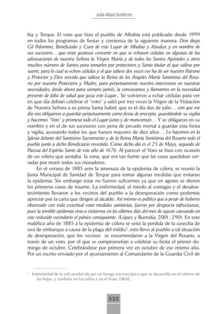 Julia Abad Gutiérrez



bia y Terque. El voto que hizo el pueblo de Alhabia está publicado desde 1999
en todos los programas de fiestas y comienza de la siguiente manera: Don diego
Gil Palomino, Beneficiado y Cura de este Lugar de Alhabia y Alsodux y en nombre de
sus sucesores….que eran gustosos convenir en que se echasen cédulas en algunas de las
advocaciones de nuestra Señora la Virgen María y de todos los Santos Apóstoles y otros
muchos número de Santos para tomarlos por protectores y Santo titular al que saliese por
suerte, para lo cual se echen cédulas y el que saliese dos veces ese ha de ser nuestro Patrono
y Protector y Dios servido que saliese la Reina de los Ángeles María Santísima del Rosa-
rio por nuestra Protectora y Madre, para perpetuamente nuestra intercesora en nuestras
necesidades, desde ahora para siempre jamás, la convocamos y llamamos en la necesidad
presente de falta de salud que goza este Lugar... Se volvieron a echar cédulas para ver
en que día debían celebrar el “voto” y salió por tres veces la Virgen de la Visitación
de Nuestra Señora a su prima Santa Isabel, que es el día dos de julio …con que ese
día nos obligamos a guardar perpetuamente como fiesta de precepto, guardándole su vigilia
y hacemos “Voto” y promesa todo el Lugar junto y de mancomún… Y se obligaron en su
nombre y en el de sus sucesores con pena de pecado mortal a guardar esta fiesta
y vigilia, ayunando todos los que fuesen mayores de diez años …Lo hacemos en la
Iglesia delante del Santísimo Sacramento y de la Reina María Santísima del Rosario todo el
pueblo junto a dicho Beneficiario revestido. Como dicho día es el 25 de Mayo, segundo de
Pascua del Espíritu Santo de este año de 1676. Al parecer el Voto se hizo con ocasión
de un cólera que azotaba la zona, que era tan fuerte que las casas quedaban cer-
radas por morir todos sus moradores.
      En el verano de 1885 ante la amenaza de la epidemia de cólera, se reunió la
Junta Municipal de Sanidad de Terque para tomar algunas medidas que evitaran
la epidemia. Sin embargo estas no fueron suficientes ya que en agosto se dieron
los primeros casos de muerte. La enfermedad, el miedo al contagio y el desabas-
tecimiento llevaron a los vecinos del pueblo a la desesperación como podemos
apreciar por la carta que dirigen al alcalde: Así mismo es público que a pesar de haberse
observado con toda exactitud estas medidas sanitarias, fueron por desgracia infructuosas,
pues la temible epidemia vino a visitarnos en los últimos días del mes de agosto causando en
este reducido vecindario el pánico consiguiente. (López y Buendía, 2001: 290). En este
maléfico año de 1885 a la epidemia de cólera se unió la perdida de la cosecha de
uva de embarque a causa de la plaga del mildiu2, esto llevo al pueblo a tal situación
de desesperación, que los vecinos se encomendaron a la Virgen del Rosario, a
través de un voto, por el que se comprometían a celebrar su fiesta el primer do-
mingo de octubre. Celebrándose por primera vez en octubre de ese mismo año.
Por un escrito enviado por el ayuntamiento al Comandante de la Guardia Civil de


2
    Enfermedad de la vid, producida por un hongo microscópico que se desarrolla en el interior de
      las hojas, y también en los tallos y en el fruto. DRAE.



                                              532
 