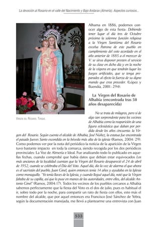 La devoción al Rosario en el valle del Nacimiento y Bajo Andarax (Almería). Aspectos curiosos...



                                                         Alhama en 1886, podemos con-
                                                         ocer algo de esta fiesta: Debiendo
                                                         tener lugar el día tres de Octubre
                                                         próximo la solemne función religiosa
                                                         a la Virgen Santísima del Rosario
                                                         excelsa Patrona de este pueblo en
                                                         cumplimiento del voto acordado en el
                                                         año anterior de 1885 a el merecer de
                                                         V. se sirva disponer presten el servicio
                                                         de su clase en dicho día y en la noche
                                                         de la víspera en que tendrán lugar los
                                                         fuegos artificiales, que se tenga pre-
                                                         parados al efecto la fuerza de su digno
                                                         mando que crea proceder. (López y
                                                         Buendía, 2001: 294).

                                                           La Virgen del Rosario de
                                                         Alhabia (encontrada tras 50
                                                         años desaparecida)

                                                            No se trata de milagros, pero sí de
Virgen del rosArio. terque.                            algo tan sorprendente para los vecinos
                                                       de Alhabia como la reaparición de una
                                                       figura eclesiástica que daban por per-
                                                       dida desde los años cincuenta: la Vir-
gen del Rosario. Según cuenta el alcalde de Alhabia, José Núñez, la estatua fue encontrada
el pasado Jueves Santo escondida en la bóveda más alta de la iglesia (Ramos, 2004: 29).
Como podemos ver por la nota del periódico la noticia de la aparición de la Virgen
tuvo bastante impacto en toda la comarca, siendo recogida por los dos periódicos
provinciales: La Voz de Almería e Ideal. Fue analizando todo lo publicado en aque-
llas fechas, cuando comprobé que había datos que debían estar equivocados Los
más ancianos de la localidad cuentan que la Virgen del Rosario desapareció el 24 de abril
de 1952, cuando se celebraba el Día del Voto. Aquel día, dio la voz de alarma el que ahora
es el sacristán del pueblo, Juan Ginel, quien entonces tenía 14 años y ayudaba en la Iglesia
como monaguillo. “Yo tenía llaves de la Iglesia, y cuando llegué aquel día, noté que la Virgen
faltaba de su capilla, así que lo puse en manos de las autoridades, entre ellos, del alcalde An-
tonio Ginel” (Ramos, 2004:17). Todos los vecinos de los pueblos cercanos a Alhabia
sabemos perfectamente que la fiesta del Voto es el dos de julio, pues es habitual el
ir, sobre todo por la noche, para compartir un rato de fiesta con ellos, esto más el
nombre del alcalde, que por aquel entonces era Francisco José Sánchez de Yebra,
según la documentación manejada, me llevó a plantearme una entrevista con Juan



                                              533
 