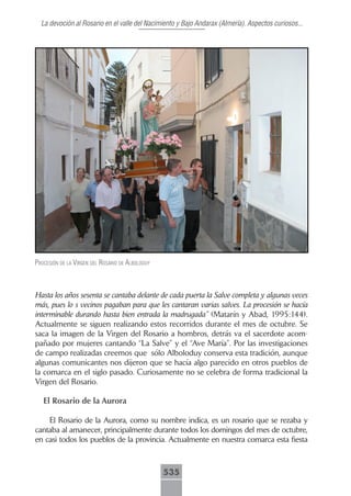 La devoción al Rosario en el valle del Nacimiento y Bajo Andarax (Almería). Aspectos curiosos...




procesión de lA Virgen del rosArio de Alboloduy



Hasta los años sesenta se cantaba delante de cada puerta la Salve completa y algunas veces
más, pues lo s vecinos pagaban para que les cantaran varias salves. La procesión se hacía
interminable durando hasta bien entrada la madrugada” (Matarín y Abad, 1995:144).
Actualmente se siguen realizando estos recorridos durante el mes de octubre. Se
saca la imagen de la Virgen del Rosario a hombros, detrás va el sacerdote acom-
pañado por mujeres cantando “La Salve” y el “Ave María”. Por las investigaciones
de campo realizadas creemos que sólo Alboloduy conserva esta tradición, aunque
algunas comunicantes nos dijeron que se hacía algo parecido en otros pueblos de
la comarca en el siglo pasado. Curiosamente no se celebra de forma tradicional la
Virgen del Rosario.

   El Rosario de la Aurora

    El Rosario de la Aurora, como su nombre indica, es un rosario que se rezaba y
cantaba al amanecer, principalmente durante todos los domingos del mes de octubre,
en casi todos los pueblos de la provincia. Actualmente en nuestra comarca esta fiesta



                                                  535
 