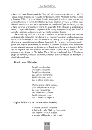 Julia Abad Gutiérrez



sólo se celebra en Fiñana donde los “Auroros” salen en varias ocasiones a la calle. En
Terque, según el testimonio recogido por Lourdes López y Alejandro Buendía (López
y Buendía, 2001: 129) era el tío Luis Sopedra el encargado de avisar a los vecinos, con una
campanilla recorría el pueblo despertándolos para que acudieran al rosario y posterior misa.
Portando un estandarte, en el que se representaba por un lado a la Virgen del Rosario y por otro
a Santo Domingo, se organizaba el rosario. En las paradas de las estaciones se cantaban unos
versos… La procesión llegaba a las puertas de las casas y se preguntaba ¿Quieres Salve? Si
aceptaban rezaban o cantaban una Salve y a cambio daban un donativo.
     En Alboloduy hacía las cuatro de la mañana un hombre tocaba una tambora
en la parte alta del pueblo para llamar a los “auroros” que iban acudiendo con sus
respectivos instrumentos, después recorrían las calles y plazas del pueblo rezando
el rosario y cantando unas estrofas de la canción del Rosario. Generalmente partici-
paban más mujeres que hombres, no asistiendo el sacerdote. El objetivo de los auroros era
recoger a la gente para que participaran en el Rosario de la Aurora y el fin primordial de
éste era despertar a los fieles para que asistieran a misa. (Matarín-Abad, 1995: 145). Se-
gún una comunicante de Alboloduy (María Gil) a mediados del siglo XIX salía un
grupo de hombres, llamados los auroros, cantando el Rosario todos los domingos y
días festivos del año.

   Despierto de Alboloduy

                           Despiértate dormilón
                           levántate de la cama.
                           Despiértate dormilón
                           que ya llegó la mañana.
                           Venid cristianos, venid
                           que la iglesia abierta está.

                           Qué hermosa está la mañana
                           parece el pueblo un vergel
                           de rosas y avemarías
                           todos venimos a ofrecer.
                           Venid cristianos, venid
                           que la misa va a empezar.

  Coplas del Rosario de la Aurora de Alboloduy

                           Al balcón del cielo se asoma
                           la Reina del cielo, Madre y Emperatriz.
                           Los angeles cantaban alegres
                           al ver que el Rosario ya quiere salir.



                                             536
 