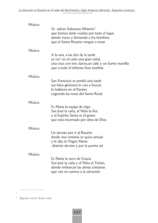 La devoción al Rosario en el valle del Nacimiento y Bajo Andarax (Almería). Aspectos curiosos...



           -Música.
                              Ya sabrás Soberano Misterio3
                              que hemos dado vueltas por todo el lugar,
                              dando voces y llamando a los hombres
                              que el Santo Rosario vengan a rezar.

           -Música.
                              A la una, a las dos de la tarde
                              se vio4 en el cielo una gran señal,
                              una cruz con tres clavos,un cáliz y un fuerte martillo
                              que a todo el infierno hizo temblar.

           -Música.
                              San Francisco se perdió una tarde
                              sus hijos gloriosos lo van a buscar,
                              lo hallaron en el Paraíso
                              cogiendo las rosas del Santo Rosal.

           -Música.
                              Es María la espiga de trigo
                              San José la caña, el Niño la flor,
                              y el Espíritu Santo es el grano
                              que está encerrado por obra de Dios.

           -Música.
                              Un devoto por ir al Rosario
                              desde una ventana se quiso arrojar
                              y le dijo la Virgen María:
                              -detente devoto y por la puerta sal.

           -Música.
                              Es María la nave de Gracia
                              San José la caña y el Niño el Timón,
                              donde embarcan las almas cristianas
                              que van en carrera a la salvación.




3

4
    Algunas veces dicen vido.



                                                537
 