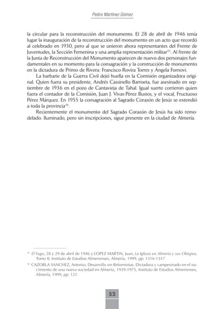 Pedro Martínez Gómez



la circular para la reconstrucción del monumento. El 28 de abril de 1946 tenía
lugar la inauguración de la reconstrucción del monumento en un acto que recordó
al celebrado en 1930, pero al que se unieron ahora representantes del Frente de
Juventudes, la Sección Femenina y una amplia representación militar35. Al frente de
la Junta de Reconstrucción del Monumento aparecen de nuevo dos personajes fun-
damentales en su momento para la consagración y la construcción de monumento
en la dictadura de Primo de Rivera: Francisco Rovira Torres y Ángela Fornovi.
     La barbarie de la Guerra Civil dejó huella en la Comisión organizadora origi-
nal. Quien fuera su presidente, Andrés Cassinello Barroeta, fue asesinado en sep-
tiembre de 1936 en el pozo de Cantavieja de Tahal. Igual suerte corrieron quien
fuera el contador de la Comisión, Juan J. Vivas-Pérez Bustos, y el vocal, Fructuoso
Pérez Márquez. En 1955 la consagración al Sagrado Corazón de Jesús se extendió
a toda la provincia36.
     Recientemente el monumento del Sagrado Corazón de Jesús ha sido remo-
delado. Iluminado, pero sin inscripciones, sigue presente en la ciudad de Almería.




35
     El Yugo, 28 y 29 de abril de 1946 y LOPEZ MARTIN, Juan, La Iglesia en Almería y sus Obispos,
        Tomo II, Instituto de Estudios Almerienses, Almería, 1999, pp: 1316-1317
36
     CAZORLA SANCHEZ, Antonio, Desarrollo sin Reformistas. Dictadura y campesinado en el na-
       cimiento de una nueva sociedad en Almería, 1939-1975, Instituto de Estudios Almerienses,
       Almería, 1999, pp: 121



                                               52
 