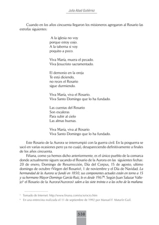 Julia Abad Gutiérrez



     Cuando en los años cincuenta llegaron los misioneros agregaron al Rosario las
estrofas siguientes:

                         A la iglesia no voy
                        porque estoy cojo.
                        A la taberna si voy
                        poquito a poco.

                        Viva María, muera el pecado.
                        Viva Jesucristo sacramentado.

                        El demonio en la oreja
                        Te está diciendo,
                        no reces el Rosario
                        sigue durmiendo.

                        Viva María, viva el Rosario.
                        Viva Santo Domingo que lo ha fundado.

                        Las cuentas del Rosario
                        Son escaleras
                        Para subir al cielo
                        Las almas buenas.

                        Viva María, viva al Rosario
                        Viva Santo Domingo que lo ha fundado.

     Este Rosario de la Aurora se interrumpió con la guerra civil. En la posguerra se
sacó en varias ocasiones pero ya no cuajó, desapareciendo definitivamente a finales
de los años cincuenta.
     Fiñana, como ya hemos dicho anteriormente, es el único pueblo de la comarca
donde actualmente siguen sacando el Rosario de la Aurora en las siguientes fechas:
20 de enero, Domingo de Resurrección, Día del Corpus, 15 de agosto, ultimo
domingo de octubre (Virgen del Rosario), 1 de noviembre y el Día de Navidad. La
hermandad de la Aurora se fundó en 1850, sus componentes actuales están en torno a 15
y su hermano Mayor Domingo García Ruiz, lo es desde 19675. Según Juan Salazar Valle-
jo6 el Rosario de la Aurora(Auroros) salen a las siete treinta o a las ocho de la mañana.


5
    Tomado de Internet: http://www.finana.com/ocio/ocio.htm
6
    En una entrevista realizada el 11 de septiembre de 1992 por Manuel F. Matarín Guil.



                                             538
                                                                            Rosario de la Aurora (Fiñana)
 
