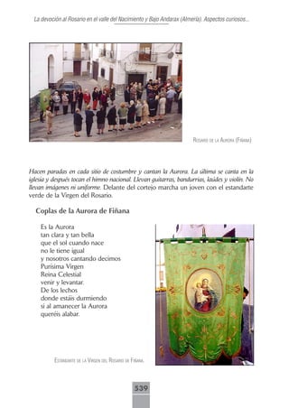 La devoción al Rosario en el valle del Nacimiento y Bajo Andarax (Almería). Aspectos curiosos...




                                                                        rosArio de lA AurorA (fiñAnA)




Hacen paradas en cada sitio de costumbre y cantan la Aurora. La última se canta en la
iglesia y después tocan el himno nacional. Llevan guitarras, bandurrias, laúdes y violín. No
llevan imágenes ni uniforme. Delante del cortejo marcha un joven con el estandarte
verde de la Virgen del Rosario.

  Coplas de la Aurora de Fiñana

    Es la Aurora
    tan clara y tan bella
    que el sol cuando nace
    no le tiene igual
    y nosotros cantando decimos
    Purísima Virgen
    Reina Celestial
    venir y levantar.
    De los lechos
    donde estáis durmiendo
    si al amanecer la Aurora
    queréis alabar.




          estAndArte de lA Virgen del rosArio de fiñAnA.



                                                  539
 