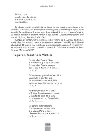 Julia Abad Gutiérrez



    De los lechos
    donde estáis durmiendo
    si al amanecer la Aurora
    queréis alabar.

     En algunos pueblos y ciudades fueron tantos los rosarios que se organizaban y tan
numerosa la asistencia, que daban lugar a alborotos, peleas y escándalos por el jaleo que se
formaba. La participación de ambos sexos, la oscuridad de la noche y el acompañamiento
de músicas invitaban al desorden. Popular se hizo el dicho “…acabó como el Rosario de la
Aurora.” (López y Buendía, 2001: 130).
     Aunque en Santa Cruz ya no salen con el Rosario de la Aurora, desde hace
varios años, las personas mayores lo recuerdan con gran devoción, no habiendo
olvidado el “Despierto” que cantaban y que han recogido en un C.D., recientemen-
te publicado, bajo el título “Echando la vista atrás” Canciones populares de Santa
Cruz de Marchena (2007).

  Despierto de Santa Cruz de Marchena

                      Dios te salve Paloma Divina,
                      ave misteriosa que en el cielo estás.
                      Dios te salve Paloma inocente
                      donde está la fuente de la caridad.
                      La, la, la..............

                      Padre nuestro que estás en los cielos
                      santificado tu nombre será.
                      En estando mi padre en el cielo
                      siendo yo buen hijo por bien y ya, ya.
                      La, la, la.................

                      Perezoso que estás en la cama
                      y al Santo Rosario no quieres venir.
                      Guárdate del calor de la cama
                      no se te convierta en fuego sin fin.
                      La, la, la.................

                      Un devoto por ir al rosario
                      por una ventana se quiso tirar.
                      Y la Virgen María le dice:
                      - Detente devoto, por la puerta sal.
                      La, la, la..................



                                           540
 