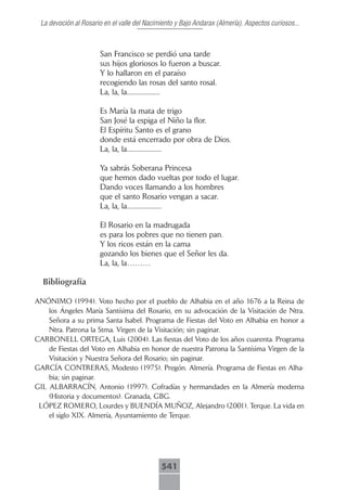 La devoción al Rosario en el valle del Nacimiento y Bajo Andarax (Almería). Aspectos curiosos...



                       San Francisco se perdió una tarde
                       sus hijos gloriosos lo fueron a buscar.
                       Y lo hallaron en el paraíso
                       recogiendo las rosas del santo rosal.
                       La, la, la....................

                       Es María la mata de trigo
                       San José la espiga el Niño la flor.
                       El Espíritu Santo es el grano
                       donde está encerrado por obra de Dios.
                       La, la, la.....................

                       Ya sabrás Soberana Princesa
                       que hemos dado vueltas por todo el lugar.
                       Dando voces llamando a los hombres
                       que el santo Rosario vengan a sacar.
                       La, la, la.....................

                       El Rosario en la madrugada
                       es para los pobres que no tienen pan.
                       Y los ricos están en la cama
                       gozando los bienes que el Señor les da.
                       La, la, la………

  Bibliografía

ANÓNIMO (1994). Voto hecho por el pueblo de Alhabia en el año 1676 a la Reina de
    los Ángeles María Santísima del Rosario, en su advocación de la Visitación de Ntra.
    Señora a su prima Santa Isabel. Programa de Fiestas del Voto en Alhabia en honor a
    Ntra. Patrona la Stma. Virgen de la Visitación; sin paginar.
CARBONELL ORTEGA, Luis (2004). Las fiestas del Voto de los años cuarenta. Programa
    de Fiestas del Voto en Alhabia en honor de nuestra Patrona la Santísima Virgen de la
    Visitación y Nuestra Señora del Rosario; sin paginar.
GARCÍA CONTRERAS, Modesto (1975). Pregón. Almería. Programa de Fiestas en Alha-
    bia; sin paginar.
GIL ALBARRACÍN, Antonio (1997). Cofradías y hermandades en la Almería moderna
    (Historia y documentos). Granada, GBG.
 LÓPEZ ROMERO, Lourdes y BUENDÍA MUÑOZ, Alejandro (2001). Terque. La vida en
    el siglo XIX. Almería, Ayuntamiento de Terque.




                                             541
 