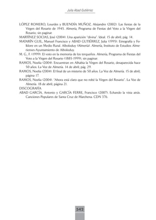 Julia Abad Gutiérrez



LÓPEZ ROMERO, Lourdes y BUENDÍA MUÑOZ, Alejandro (2002). Las fiestas de la
    Virgen del Rosario de 1945. Almería, Programa de Fiestas del Voto a la Virgen del
    Rosario; sin paginar.
MARTÍNEZ SOCIAS, José (2004). Una aparición “divina”. Ideal. 15 de abril; pág. 14.
MATARÍN GUIL, Manuel Francisco y ABAD GUTIÉRREZ, Julia (1995). Etnografía y Fo-
    lklore en un Medio Rural. Alboloduy (Almería). Almería, Instituto de Estudios Alme-
    rienses-Ayuntamiento de Alboloduy.
M. G., F. (1999). El voto en la memoria de los terqueños. Almería, Programa de Fiestas del
    Voto a la Virgen del Rosario (1885-1999); sin paginar.
RAMOS, Noelia (2004). Encuentran en Alhabia la Virgen del Rosario, desaparecida hace
    50 años. La Voz de Almería. 14 de abril; pág. 29.
RAMOS, Noelia (2004). El final de un misterio de 50 años. La Voz de Almería. 15 de abril;
    página 17.
RAMOS, Noelia (2004). “Ahora está claro que no robé la Virgen del Rosario”. La Voz de
    Almería. 18 de abril; página 21.
DISCOGRAFÍA
ABAD GARCÍA, Antonio y GARCÍA FERRE, Francisco (2007). Echando la vista atrás.
    Canciones Populares de Santa Cruz de Marchena. CDN 376.




                                          542
 