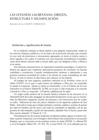 LAS LETANÍAS LAURETANAS: ORIGEN,
ESTRUCTURA Y SIGNIFICACIÓN
Ramón de la CAMPA CARMONA




  Definición y significación de letanía

     En la tradición cristiana se llama letanía a una plegaria responsorial, usada en
los servicios litúrgicos públicos y en el marco de la devoción privada, que consiste
en una serie de peticiones o invocaciones agrupadas en torno al mismo sujeto o
tema sagrado a las cuales se contesta con una respuesta normalmente invariable,
como kyrie eleison, miserere nobis u ora pro nobis, que van dirigidas a Dios, a María o
a los santos.
     Esta fórmula oracional tiene un importante trasfondo psicológico. Cuando ha-
blamos de alguien que realmente apreciamos gustamos de enumerar sus buenas
cualidades y excelencias. Cuando verdaderamente amamos y admiramos a una
persona tenemos necesidad de contar a los demás las cosas maravillosas de ella.
Ésta es, ni más ni menos, la idea básica que subyace en las letanías.
     Al margen de usos paganos, podemos rastrearla en la Escritura, como en el
Salmo CXXXV, en el que a cada motivo de alabanza a Dios por sus maravillas
se añade la respuesta: “porque es eterna su misericordia”, o en el Cántico de los tres
mancebos en el horno (Daniel III, 52-88), en el que a cada invitación a la creación
a bendecir a Dios se responde: “a Él gloria y alabanza por los siglos”.
     Un origen judío positivo de la oración litánica cristiana ha de buscarse en el
Shemoneh Esreh del culto sinagogal, las dieciocho bendiciones en las que se enume-
raba las diferentes categorías sociales de personas y de intenciones por las cuales
se oraba. Influencia de este rito parece implícita en las siguientes palabras de San
Pablo: “ante todo te ruego que se hagan peticiones, oraciones, súplicas y acciones de gracias
por todos los hombres, por los reyes y por todos los constituidos en dignidad, a fin de que
gocemos de vida tranquila y quieta con toda piedad y dignidad. Esto es bueno y grato ante
Dios, nuestro Salvador” (I Timoteo II, 1-3).
     Normalmente las de nuestra tradición occidental católica siguen el mismo mo-
delo o patrón. Empiezan con el trisagio o Kyrie eleison. Esta aclamación o invocación
litúrgica, que se encuentra en los profetas (como en Isaías XXXIII, 2 o Baruch III)
y en el Evangelio (Mateo XV, 22; XX, 30, o Lucas XVII, 13), es la utilizada por los



                                           543
 