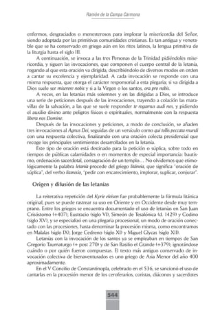 Ramón de la Campa Carmona



enfermos, desgraciados o menesterosos para implorar la misericordia del Señor,
siendo adoptada por las primitivas comunidades cristianas. Es tan antigua y venera-
ble que se ha conservado en griego aún en los ritos latinos, la lengua primitiva de
la liturgia hasta el siglo III.
      A continuación, se invoca a las tres Personas de la Trinidad pidiéndoles mise-
ricordia, y siguen las invocaciones, que componen el cuerpo central de la letanía,
rogando al que esta oración va dirigida, describiéndolo de diversos modos en orden
a cantar su excelencia y ejemplaridad. A cada invocación se responde con una
misma respuesta, que otorga el carácter responsorial a esta plegaria; si va dirigida a
Dios suele ser miserere nobis y si a la Virgen o los santos, ora pro nobis.
      A veces, en las letanías más solemnes y en las dirigidas a Dios, se introduce
una serie de peticiones después de las invocaciones, trayendo a colación las mara-
villas de la salvación, a las que se suele responder te rogamus audi nos, y pidiendo
el auxilio divino ante peligros físicos o espirituales, normalmente con la respuesta
libera nos Domine.
      Después de las invocaciones y peticiones, a modo de conclusión, se añaden
tres invocaciones al Agnus Dei, seguidas de un versículo como qui tollis peccata mundi
con una respuesta colectiva, finalizando con una oración colecta presidencial que
recoge los principales sentimientos desarrollados en la letanía.
      Este tipo de oración está destinado para la petición o súplica, sobre todo en
tiempos de públicas calamidades o en momentos de especial importancia: bautis-
mo, ordenación sacerdotal, consagración de un templo… No olvidemos que etimo-
lógicamente la palabra letanía procede del griego litáneia, que significa “oración de
súplica”, del verbo litaneúo, “pedir con encarecimiento, implorar, suplicar, conjurar”.

  Origen y difusión de las letanías

     La reiterativa repetición del Kyrie eleison fue probablemente la fórmula litánica
original, pues se puede rastrear su uso en Oriente y en Occidente desde muy tem-
prano. Entre los griegos se encuentra documentado el uso de letanías en San Juan
Crisóstomo (+407), Eustracio (siglo VI), Simeón de Tesalónica (d. 1429) y Codino
(siglo XV), y se especializó en una plegaria procesional, un modo de oración conec-
tado con las procesiones, hasta denominar la procesión misma, como encontramos
en Malalas (siglo IX), Jorge Cedreno (siglo XI) y Miguel Glycas (siglo XII).
     Letanías con la invocación de los santos ya se empleaban en tiempos de San
Gregorio Taumaturgo (+ post 270) y de San Basilio el Grande (+379), ignorándose
cuándo o por quién fueron compuestas. El texto más antiguo conservado de in-
vocación colectiva de bienaventurados es uno griego de Asia Menor del año 400
aproximadamente.
     En el V Concilio de Constantinopla, celebrado en el 536, se sancionó el uso de
cantarlas en la procesión menor de los ceroferarios, coristas, diáconos y sacerdotes



                                        544
 