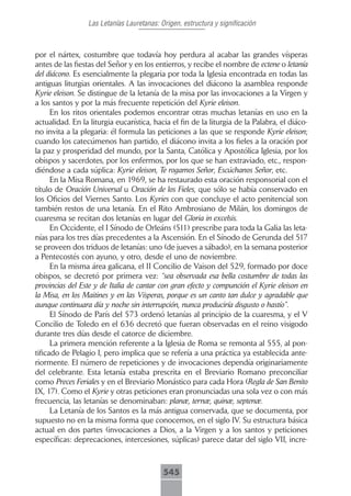 Las Letanías Lauretanas: Origen, estructura y significación



por el nártex, costumbre que todavía hoy perdura al acabar las grandes vísperas
antes de las fiestas del Señor y en los entierros, y recibe el nombre de ectene o letanía
del diácono. Es esencialmente la plegaria por toda la Iglesia encontrada en todas las
antiguas liturgias orientales. A las invocaciones del diácono la asamblea responde
Kyrie eleison. Se distingue de la letanía de la misa por las invocaciones a la Virgen y
a los santos y por la más frecuente repetición del Kyrie eleison.
      En los ritos orientales podemos encontrar otras muchas letanías en uso en la
actualidad. En la liturgia eucarística, hacia el fin de la liturgia de la Palabra, el diáco-
no invita a la plegaria: él formula las peticiones a las que se responde Kyrie eleison;
cuando los catecúmenos han partido, el diácono invita a los fieles a la oración por
la paz y prosperidad del mundo, por la Santa, Católica y Apostólica Iglesia, por los
obispos y sacerdotes, por los enfermos, por los que se han extraviado, etc., respon-
diéndose a cada súplica: Kyrie eleison, Te rogamos Señor, Escúchanos Señor, etc.
      En la Misa Romana, en 1969, se ha restaurado esta oración responsorial con el
título de Oración Universal u Oración de los Fieles, que sólo se había conservado en
los Oficios del Viernes Santo. Los Kyries con que concluye el acto penitencial son
también restos de una letanía. En el Rito Ambrosiano de Milán, los domingos de
cuaresma se recitan dos letanías en lugar del Gloria in excelsis.
      En Occidente, el I Sínodo de Orleáns (511) prescribe para toda la Galia las leta-
nías para los tres días precedentes a la Ascensión. En el Sínodo de Gerunda del 517
se proveen dos triduos de letanías: uno (de jueves a sábado), en la semana posterior
a Pentecostés con ayuno, y otro, desde el uno de noviembre.
      En la misma área galicana, el II Concilio de Vaison del 529, formado por doce
obispos, se decretó por primera vez: “sea observada esa bella costumbre de todas las
provincias del Este y de Italia de cantar con gran efecto y compunción el Kyrie eleison en
la Misa, en los Maitines y en las Vísperas, porque es un canto tan dulce y agradable que
aunque continuara día y noche sin interrupción, nunca produciría disgusto o hastío”.
      El Sínodo de París del 573 ordenó letanías al principio de la cuaresma, y el V
Concilio de Toledo en el 636 decretó que fueran observadas en el reino visigodo
durante tres días desde el catorce de diciembre.
      La primera mención referente a la Iglesia de Roma se remonta al 555, al pon-
tificado de Pelagio I, pero implica que se refería a una práctica ya establecida ante-
riormente. El número de repeticiones y de invocaciones dependía originariamente
del celebrante. Esta letanía estaba prescrita en el Breviario Romano preconciliar
como Preces Feriales y en el Breviario Monástico para cada Hora (Regla de San Benito
IX, 17). Como el Kyrie y otras peticiones eran pronunciadas una sola vez o con más
frecuencia, las letanías se denominaban: planæ, ternæ, quinæ, septenæ.
      La Letanía de los Santos es la más antigua conservada, que se documenta, por
supuesto no en la misma forma que conocemos, en el siglo IV. Su estructura básica
actual en dos partes (invocaciones a Dios, a la Virgen y a los santos y peticiones
específicas: deprecaciones, intercesiones, súplicas) parece datar del siglo VII, incre-



                                           545
 
