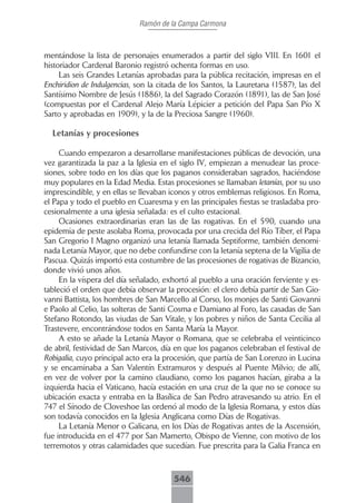 Ramón de la Campa Carmona



mentándose la lista de personajes enumerados a partir del siglo VIII. En 1601 el
historiador Cardenal Baronio registró ochenta formas en uso.
     Las seis Grandes Letanías aprobadas para la pública recitación, impresas en el
Enchiridion de Indulgencias, son la citada de los Santos, la Lauretana (1587), las del
Santísimo Nombre de Jesús (1886), la del Sagrado Corazón (1891), las de San José
(compuestas por el Cardenal Alejo María Lépicier a petición del Papa San Pío X
Sarto y aprobadas en 1909), y la de la Preciosa Sangre (1960).

  Letanías y procesiones

     Cuando empezaron a desarrollarse manifestaciones públicas de devoción, una
vez garantizada la paz a la Iglesia en el siglo IV, empiezan a menudear las proce-
siones, sobre todo en los días que los paganos consideraban sagrados, haciéndose
muy populares en la Edad Media. Estas procesiones se llamaban letanías, por su uso
imprescindible, y en ellas se llevaban iconos y otros emblemas religiosos. En Roma,
el Papa y todo el pueblo en Cuaresma y en las principales fiestas se trasladaba pro-
cesionalmente a una iglesia señalada: es el culto estacional.
     Ocasiones extraordinarias eran las de las rogativas. En el 590, cuando una
epidemia de peste asolaba Roma, provocada por una crecida del Río Tíber, el Papa
San Gregorio I Magno organizó una letanía llamada Septiforme, también denomi-
nada Letanía Mayor, que no debe confundirse con la letanía septena de la Vigilia de
Pascua. Quizás importó esta costumbre de las procesiones de rogativas de Bizancio,
donde vivió unos años.
     En la víspera del día señalado, exhortó al pueblo a una oración ferviente y es-
tableció el orden que debía observar la procesión: el clero debía partir de San Gio-
vanni Battista, los hombres de San Marcello al Corso, los monjes de Santi Giovanni
e Paolo al Celio, las solteras de Santi Cosma e Damiano al Foro, las casadas de San
Stefano Rotondo, las viudas de San Vitale, y los pobres y niños de Santa Cecilia al
Trastevere, encontrándose todos en Santa María la Mayor.
     A esto se añade la Letanía Mayor o Romana, que se celebraba el veinticinco
de abril, festividad de San Marcos, día en que los paganos celebraban el festival de
Robigalia, cuyo principal acto era la procesión, que partía de San Lorenzo in Lucina
y se encaminaba a San Valentín Extramuros y después al Puente Milvio; de allí,
en vez de volver por la camino claudiano, como los paganos hacían, giraba a la
izquierda hacia el Vaticano, hacía estación en una cruz de la que no se conoce su
ubicación exacta y entraba en la Basílica de San Pedro atravesando su atrio. En el
747 el Sínodo de Cloveshoe las ordenó al modo de la Iglesia Romana, y estos días
son todavía conocidos en la Iglesia Anglicana como Días de Rogativas.
     La Letanía Menor o Galicana, en los Días de Rogativas antes de la Ascensión,
fue introducida en el 477 por San Mamerto, Obispo de Vienne, con motivo de los
terremotos y otras calamidades que sucedían. Fue prescrita para la Galia Franca en



                                        546
 