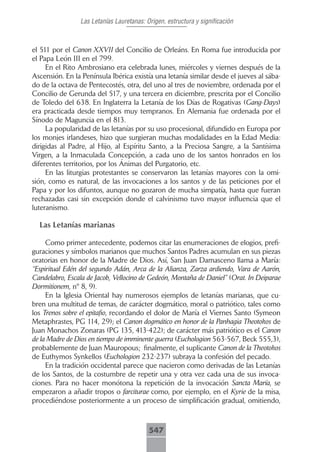 Las Letanías Lauretanas: Origen, estructura y significación



el 511 por el Canon XXVII del Concilio de Orleáns. En Roma fue introducida por
el Papa León III en el 799.
     En el Rito Ambrosiano era celebrada lunes, miércoles y viernes después de la
Ascensión. En la Península Ibérica existía una letanía similar desde el jueves al sába-
do de la octava de Pentecostés, otra, del uno al tres de noviembre, ordenada por el
Concilio de Gerunda del 517, y una tercera en diciembre, prescrita por el Concilio
de Toledo del 638. En Inglaterra la Letanía de los Días de Rogativas (Gang-Days)
era practicada desde tiempos muy tempranos. En Alemania fue ordenada por el
Sínodo de Maguncia en el 813.
     La popularidad de las letanías por su uso procesional, difundido en Europa por
los monjes irlandeses, hizo que surgieran muchas modalidades en la Edad Media:
dirigidas al Padre, al Hijo, al Espíritu Santo, a la Preciosa Sangre, a la Santísima
Virgen, a la Inmaculada Concepción, a cada uno de los santos honrados en los
diferentes territorios, por los Ánimas del Purgatorio, etc.
     En las liturgias protestantes se conservaron las letanías mayores con la omi-
sión, como es natural, de las invocaciones a los santos y de las peticiones por el
Papa y por los difuntos, aunque no gozaron de mucha simpatía, hasta que fueran
rechazadas casi sin excepción donde el calvinismo tuvo mayor influencia que el
luteranismo.

  Las Letanías marianas

     Como primer antecedente, podemos citar las enumeraciones de elogios, prefi-
guraciones y símbolos marianos que muchos Santos Padres acumulan en sus piezas
oratorias en honor de la Madre de Dios. Así, San Juan Damasceno llama a María:
“Espiritual Edén del segundo Adán, Arca de la Alianza, Zarza ardiendo, Vara de Aarón,
Candelabro, Escala de Jacob, Vellocino de Gedeón, Montaña de Daniel” (Orat. In Deiparae
Dormitionem, nº 8, 9).
     En la Iglesia Oriental hay numerosos ejemplos de letanías marianas, que cu-
bren una multitud de temas, de carácter dogmático, moral o patriótico, tales como
los Trenos sobre el epitafio, recordando el dolor de María el Viernes Santo (Symeon
Metaphrastes, PG 114, 29); el Canon dogmático en honor de la Panhagia Theotokos de
Juan Monachos Zonaras (PG 135, 413-422); de carácter más patriótico es el Canon
de la Madre de Dios en tiempo de imminente guerra (Euchologion 563-567, Beck 555,3),
probablemente de Juan Mauropous; finalmente, el suplicante Canon de la Theotokos
de Euthymos Synkellos (Euchologion 232-237) subraya la confesión del pecado.
     En la tradición occidental parece que nacieron como derivadas de las Letanías
de los Santos, de la costumbre de repetir una y otra vez cada una de sus invoca-
ciones. Para no hacer monótona la repetición de la invocación Sancta María, se
empezaron a añadir tropos o farciturae como, por ejemplo, en el Kyrie de la misa,
procediéndose posteriormente a un proceso de simplificación gradual, omitiendo,



                                          547
 