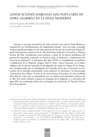 Advocaciones marianas más populares de Adra (Almería) en la Edad Moderna



ADVOCACIONES MARIANAS MÁS POPULARES DE
ADRA (ALMERÍA) EN LA EDAD MODERNA
Víctor Eugenio RODRÍGUEZ SEGADO
Licenciado en Derecho




      Aunque la penuria económica de Adra, durante casi toda la Edad Moderna,
empobreció sus manifestaciones de religiosidad popular1; aún con todo, el arraigo
mariano quedó prendido en tres advocaciones de las que da cuenta este trabajo. El
perfil intensamente marinero de la villa almeriense impulsó la devoción a Nuestra
Señora del Mar, considerada como patrona, a pesar de los graves problemas del
gremio de mareantes, reducido, en muchos casos, al desprecio y marginación del
resto de la población2. A principios del siglo XVIII, el resurgimiento económico
y poblacional de la Alquería- antigua Adra la Vieja-, estuvo marcado, en el plano
religioso, por la intensa campaña de divulgación del culto a la Virgen de las Angus-
tias, protagonizado por el arzobispado de Granada, de la que se hicieron eco los
vecinos de la barriada aclamándola como patrona. La devoción a la Inmaculada
Concepción, por último, es otra de las invocaciones frecuentes en esta localidad
del poniente, culto que se engrandeció por el carácter esencialmente castrense de
la villa. Este título mariano se ganó las simpatías de la feligresía, y, a principios del
siglo XIX, fue nombrada titular de la parroquia, en sustitución de Nuestra Señora
de la Encarnación.




1
    Francisco González de los Herreros declaraba, el 6 de enero de 1778, que con anterioridad a su
       nombramiento de escribano del número y concejo de Adra “no ubo escribano alguno, sólo
       si tal qual notario, ante quienes pasavan los contratos que se hacían y los pasaban a proto-
       colar a los pueblos circunvecinos en que se podía mantener escribano” (Archivo Histórico
       Nacional, Órdenes Militares, caballeros de Santiago, exp. 2.318, s.f.).
2
    En Adra las mozas casaderas decían “No lo quiero de la mar aunque me traiga pescao. Lo
      quiero de la vega aunque venga entarquinao”. El problema venía de antiguo: la inspección
      de la Armada, en informe de 1787, denunciaba el “desprecio con que el paisanaje mira la
      matrícula y sus individuos”, vid. M. BURGOS MADROÑERO, Hombres de Mar. Pesca y
      Embarcaciones en Andalucía. La Matrícula de Mar en los siglos XVIII y XIX (1700-1850),
      Sevilla, 2003, p. 134.



                                                53
 