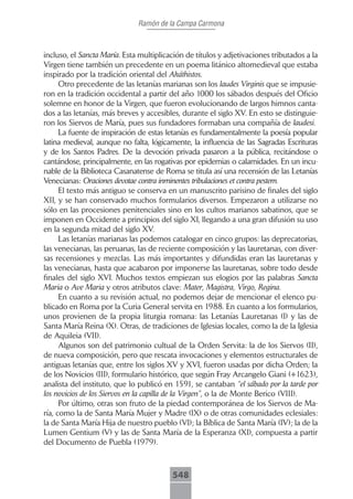 Ramón de la Campa Carmona



incluso, el Sancta María. Esta multiplicación de títulos y adjetivaciones tributados a la
Virgen tiene también un precedente en un poema litánico altomedieval que estaba
inspirado por la tradición oriental del Akáthistos.
      Otro precedente de las letanías marianas son los laudes Virginis que se impusie-
ron en la tradición occidental a partir del año 1000 los sábados después del Oficio
solemne en honor de la Virgen, que fueron evolucionando de largos himnos canta-
dos a las letanías, más breves y accesibles, durante el siglo XV. En esto se distinguie-
ron los Siervos de María, pues sus fundadores formaban una compañía de laudesi.
      La fuente de inspiración de estas letanías es fundamentalmente la poesía popular
latina medieval, aunque no falta, lógicamente, la influencia de las Sagradas Escrituras
y de los Santos Padres. De la devoción privada pasaron a la pública, recitándose o
cantándose, principalmente, en las rogativas por epidemias o calamidades. En un incu-
nable de la Biblioteca Casanatense de Roma se titula así una recensión de las Letanías
Venecianas: Oraciones devotae contra inminentes tribulaciones et contra pestem.
      El texto más antiguo se conserva en un manuscrito parisino de finales del siglo
XII, y se han conservado muchos formularios diversos. Empezaron a utilizarse no
sólo en las procesiones penitenciales sino en los cultos marianos sabatinos, que se
imponen en Occidente a principios del siglo XI, llegando a una gran difusión su uso
en la segunda mitad del siglo XV.
      Las letanías marianas las podemos catalogar en cinco grupos: las deprecatorias,
las venecianas, las peruanas, las de reciente composición y las lauretanas, con diver-
sas recensiones y mezclas. Las más importantes y difundidas eran las lauretanas y
las venecianas, hasta que acabaron por imponerse las lauretanas, sobre todo desde
finales del siglo XVI. Muchos textos empiezan sus elogios por las palabras Sancta
Maria o Ave Maria y otros atributos clave: Mater, Magistra, Virgo, Regina.
      En cuanto a su revisión actual, no podemos dejar de mencionar el elenco pu-
blicado en Roma por la Curia General servita en 1988. En cuanto a los formularios,
unos provienen de la propia liturgia romana: las Letanías Lauretanas (I) y las de
Santa María Reina (X). Otras, de tradiciones de Iglesias locales, como la de la Iglesia
de Aquileia (VII).
      Algunos son del patrimonio cultual de la Orden Servita: la de los Siervos (II),
de nueva composición, pero que rescata invocaciones y elementos estructurales de
antiguas letanías que, entre los siglos XV y XVI, fueron usadas por dicha Orden; la
de los Novicios (III), formulario histórico, que según Fray Arcangelo Giani (+1623),
analista del instituto, que lo publicó en 1591, se cantaban “el sábado por la tarde por
los novicios de los Siervos en la capilla de la Virgen”, o la de Monte Berico (VIII).
      Por último, otras son fruto de la piedad contemporánea de los Siervos de Ma-
ría, como la de Santa María Mujer y Madre (IX) o de otras comunidades eclesiales:
la de Santa María Hija de nuestro pueblo (VI); la Bíblica de Santa María (IV); la de la
Lumen Gentium (V) y las de Santa María de la Esperanza (XI), compuesta a partir
del Documento de Puebla (1979).



                                         548
 