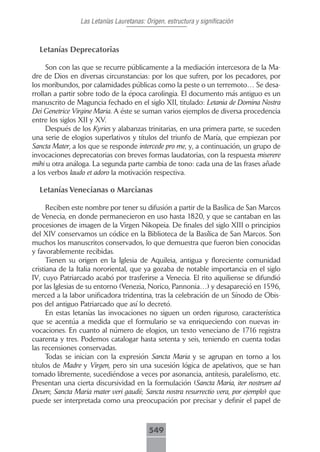 Las Letanías Lauretanas: Origen, estructura y significación



  Letanías Deprecatorias

     Son con las que se recurre públicamente a la mediación intercesora de la Ma-
dre de Dios en diversas circunstancias: por los que sufren, por los pecadores, por
los moribundos, por calamidades públicas como la peste o un terremoto… Se desa-
rrollan a partir sobre todo de la época carolingia. El documento más antiguo es un
manuscrito de Maguncia fechado en el siglo XII, titulado: Letania de Domina Nostra
Dei Genetrice Virgine Maria. A éste se suman varios ejemplos de diversa procedencia
entre los siglos XII y XV.
     Después de los Kyries y alabanzas trinitarias, en una primera parte, se suceden
una serie de elogios superlativos y títulos del triunfo de María, que empiezan por
Sancta Mater, a los que se responde intercede pro me, y, a continuación, un grupo de
invocaciones deprecatorias con breves formas laudatorias, con la respuesta miserere
mihi u otra análoga. La segunda parte cambia de tono: cada una de las frases añade
a los verbos laudo et adoro la motivación respectiva.

  Letanías Venecianas o Marcianas

      Reciben este nombre por tener su difusión a partir de la Basílica de San Marcos
de Venecia, en donde permanecieron en uso hasta 1820, y que se cantaban en las
procesiones de imagen de la Virgen Nikopeia. De finales del siglo XIII o principios
del XIV conservamos un códice en la Biblioteca de la Basílica de San Marcos. Son
muchos los manuscritos conservados, lo que demuestra que fueron bien conocidas
y favorablemente recibidas.
      Tienen su origen en la Iglesia de Aquileia, antigua y floreciente comunidad
cristiana de la Italia nororiental, que ya gozaba de notable importancia en el siglo
IV, cuyo Patriarcado acabó por trasferirse a Venecia. El rito aquiliense se difundió
por las Iglesias de su entorno (Venezia, Norico, Pannonia…) y desapareció en 1596,
merced a la labor unificadora tridentina, tras la celebración de un Sínodo de Obis-
pos del antiguo Patriarcado que así lo decretó.
      En estas letanías las invocaciones no siguen un orden riguroso, característica
que se acentúa a medida que el formulario se va enriqueciendo con nuevas in-
vocaciones. En cuanto al número de elogios, un texto veneciano de 1716 registra
cuarenta y tres. Podemos catalogar hasta setenta y seis, teniendo en cuenta todas
las recensiones conservadas.
      Todas se inician con la expresión Sancta Maria y se agrupan en torno a los
títulos de Madre y Virgen, pero sin una sucesión lógica de apelativos, que se han
tomado libremente, sucediéndose a veces por asonancia, antítesis, paralelismo, etc.
Presentan una cierta discursividad en la formulación (Sancta Maria, iter nostrum ad
Deum; Sancta Maria mater veri gaudii; Sancta nostra resurrectio vera, por ejemplo) que
puede ser interpretada como una preocupación por precisar y definir el papel de



                                          549
 