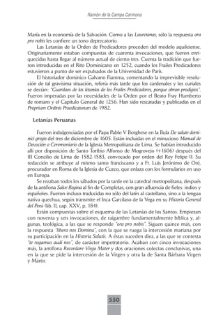 Ramón de la Campa Carmona



María en la economía de la Salvación. Como a las Lauretanas, sólo la respuesta ora
pro nobis les confiere un tono deprecatorio.
     Las Letanías de la Orden de Predicadores proceden del modelo aquileiense.
Originariamente estaban compuestas de cuarenta invocaciones, que fueron enri-
quecidas hasta llegar al número actual de ciento tres. Cuenta la tradición que fue-
ron introducidas en el Rito Dominicano en 1252, cuando los Frailes Predicadores
estuvieron a punto de ser expulsados de la Universidad de París.
     El historiador dominico Galvano Fiamma, comentando la imprevisible resolu-
ción de tal gravísima situación, refería más tarde que los cardenales y los curiales
se decían: “Guardaos de las letanías de los Frailes Predicadores, porque obran prodigios”.
Fueron imperadas por las necesidades de la Orden por el Beato Fray Humberto
de romans y el Capítulo General de 1256. Han sido rescatadas y publicadas en el
Proprium Ordinis Praedicatorum de 1982.

  Letanías Peruanas

      Fueron indulgenciadas por el Papa Pablo V Borghese en la Bula De salute domi-
nici gregis del tres de diciembre de 1605. Están incluidas en el minucioso Manual de
Devoción o Ceremoniario de la Iglesia Metropolitana de Lima. Se habían introducido
allí por disposición de Santo Toribio Alfonso de Mogrovejo (+1606) después del
III Concilio de Lima de 1582-1583, convocado por orden del Rey Felipe II. Su
redacción se atribuye al mismo santo franciscano y a Fr. Luis Jerónimo de Oré,
procurador en Roma de la Iglesia de Cuzco, que enlaza con los formularios en uso
en Europa.
      Se rezaban todos los sábados por la tarde en la catedral metropolitana, después
de la antífona Salve Regina al fin de Completas, con gran afluencia de fieles: indios y
españoles. Fueron incluso traducidas no sólo del latín al castellano, sino a la lengua
nativa quechua, según transmite el Inca Garcilaso de la Vega en su Historia General
del Perú (lib. II, cap. XXV, p. 184).
      Están compuestas sobre el esquema de las Letanías de los Santos. Empiezan
con noventa y seis invocaciones, de raigambre fundamentalmente bíblica y, al-
gunas, teológica, a las que se responde “ora pro nobis”. Siguen quince más, con
la respuesta “libera nos Domina”, con la que se ruega la intercesión mariana por
su participación en la Historia Salutis. A éstas suceden diez, a las que se contesta
“te rogamus audi nos”, de carácter impetratorio. Acaban con cinco invocaciones
más, la antífona Recordare Virgo Mater y dos oraciones colectas conclusivas, una
en la que se pide la intercesión de la Virgen y otra la de Santa Bárbara Virgen
y Mártir.




                                          550
 