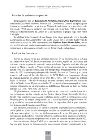 Las Letanías Lauretanas: Origen, estructura y significación



  Letanías de reciente composición

     Empezaremos por las Letanías de Nuestra Señora de la Esperanza, inspi-
radas en el Documento de Puebla, fruto de la III Conferencia General del Episcopado
Latinoamericano (Puebla de los Andes, Méjico, del veintisiete de enero al trece de
febrero de 1979), que se cantaron por primera vez en abril de 1985 en la Confe-
rencia de la Iglesia Italiana de Loreto, en la que participó el propio Papa Juan Pablo
II Wojtyla.
     En el Ritual de la Coronación de una Imagen de la Virgen, publicado por la Sagrada
Congregación de los Sacramentos y del Culto Divino por el Decreto Beata Virgo de
veinticinco de marzo de 1981, se encuentra una Súplica a Santa María Reina, que es
una auténtica letanía mariana con una inspiración netamente bíblica y contemporánea,
mostrando a la Virgen como modelo excelso de las virtudes del cristiano.

  Las Letanías Lauretanas

     Tienen su origen en las que cantaban los fieles en su peregrinación a la Casa
de Loreto en el siglo XVI. En la Archidiócesis de Ancona, región de Las Marcas, era
entonces el más importante santuario mariano italiano. Según la tradición, alberga
la casa de Nazaret donde la Virgen recibió el anuncio de su maternidad divina y
donde vivió la Sagrada Familia, que fue transportada milagrosamente el doce de
mayo de 1291 hasta un pequeño poblado llamado Tersatto, en Croacia, y a Loreto
la noche del nueve al diez de diciembre de 1294. Podemos documentar el uso
de letanías marianas en Loreto en los años 1531, 1547, 1554 y sucesivos. El Papa
Paulo III Farnese (1534-1549) instituyó en este santuario mariano una schola de
niños “ad laudes beatae Virginis decantandas”. El texto actual tiene como primer ante-
cedente el recogido en un manuscrito de la Biblioteca Nacional de París de finales
del siglo XII (Mss., Paris, Nat. Lat. 5267).
     Originalmente su estructura era la siguiente: se comenzaba con las invocacio-
nes procedentes de las Letanías de los Santos (Sancta Maria, Sancta Dei Genitrix,
Sancta Virgo virginum), luego María es alabada como Mater, a continuación como
Magistra, grupo de elogios desaparecido en la actual recensión, después como Vir-
go, y se añaden una serie de títulos simbólicos de raigambre bíblica, para terminar
con la apoteosis de María como Regina.
     Las adiciones, omisiones y los cambios del texto original han alterado la formu-
lación primitiva y han oscurecido en gran medida las conexiones lógicas y poéticas
del esquema original. Los diversos títulos provienen de textos litúrgicos y autores
eclesiásticos, pudiéndonos remontar al himno Akáthistos de la tradición oriental (si-
glo IV), que fue traducido por primera vez al latín en Venecia en torno al año 800.
     Aunque durante el siglo XVII fueron materia de sermones y escritos ascéticos,
hay una gran laguna de documentación concerniente al origen, crecimiento y de-



                                          551
 