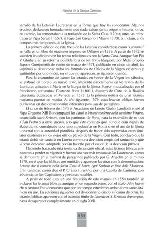 Ramón de la Campa Carmona



sarrollo de las Letanías Lauretanas en la forma que hoy las conocemos. Algunos
eruditos declararon honradamente que nada sabían de su origen e historia; otros,
en cambio, las remontaban a la traslación de la Santa Casa (1204); otros las retro-
traían al Papa Sergio I (687), al Papa San Gregorio I Magno (590), o, incluso, a los
tiempos más tempranos de la Iglesia.
     La primera edición de este texto de las Letanías consideradas como “Loretanas”
se halla en un libro de oraciones impreso en Dilligen en 1558. A partir de 1572 se
suceden las ediciones en los textos relacionados con la Santa Casa. Aunque San Pío
V Ghislieri, en su reforma postridentina de los libros litúrgicos, por Motu proprio
Superni Omnipotentis de veinte de marzo de 1571, publicado en cinco de abril, las
suprimió al desaprobar todos los formularios de Oficios de la Virgen existentes y
sustituirlos por uno oficial, en el que no aparecían, se siguieron usando.
     Para la costumbre de cantar las letanías en honor de la Virgen los sábados,
se elaboró en Loreto un nuevo texto, inspirado directamente en los textos de las
Escrituras aplicados a María en la liturgia de la Iglesia. Fueron musicalizadas por el
franciscano conventual Costanzo Porta (+1601), Maestro de Coro de la Basílica
Lauretana, publicadas en Venecia en 1575. Es la primera noticia de unas letanías
marianas puestas en música. Al año siguiente, 1576, estas letanías bíblicas fueron
publicadas en dos devocionarios diferentes para uso de peregrinos.
     El cinco de febrero de 1578 el Arcediano de Loreto Giulio Candiotti envió al
Papa Gregorio XIII Boncompagni los Laudi o lettanie moderne della santísima Vergine,
cavate dalla sacra Scrittura, con las partituras de Porta, para la extensión de su uso
a San Pedro y a otras iglesias, a lo que éste contestó que, aunque eran dignas de
alabanza, no consideraba oportuno introducirlas en Roma o en el uso de la Iglesia
universal con la autoridad pontificia, después de haber sido suprimidas otras simi-
lares existentes en los viejos oficios parvos de la Virgen. Con todo, concluyó que la
letanía debía ser cantada en Loreto como una devoción propia del santuario, y que
si otros deseaban adoptarla podían hacerlo por el cauce de la devoción privada.
     Habiendo fracasado esta tentativa de sanción oficial, estas letanías bíblicas em-
pezaron a perder su vigencia y fueron una vez más rescatadas las Lauretanas, como
se demuestra en el manual de peregrinos publicado por G. Angelita en el mismo
1578, en el que las bíblicas son omitidas y aparecen las otras con la denominación:
Letanie che si cantano nella Santa Casa di Loreto ogni Sabbato et feste della Madonna.
Eran cantadas, como dice el P. Orazio Turselino, por una Capilla de Cantores, con
asistencia de los Capitulares y personas notables.
     A pesar de todo esto, en una reedición de este manual en 1584 también se
incluyen las letanías bíblicas, aunque en un segundo plano, con el título: Altre letanie
che si cantano. Esto demuestra que por un tiempo estuvieron ambos formularios litá-
nicos en uso. En ediciones siguientes del devocionario citado así como de otros, las
letanías bíblicas aparecen con el lacónico título de Litaniae ex S. Scriptura depromptae,
hasta desaparecer completamente en el siglo XVII.



                                         552
 