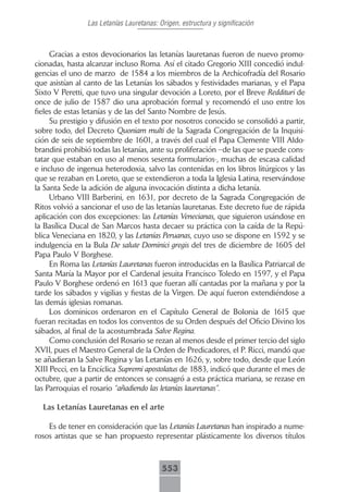 Las Letanías Lauretanas: Origen, estructura y significación



     Gracias a estos devocionarios las letanías lauretanas fueron de nuevo promo-
cionadas, hasta alcanzar incluso Roma. Así el citado Gregorio XIII concedió indul-
gencias el uno de marzo de 1584 a los miembros de la Archicofradía del Rosario
que asistían al canto de las Letanías los sábados y festividades marianas, y el Papa
Sixto V Peretti, que tuvo una singular devoción a Loreto, por el Breve Reddituri de
once de julio de 1587 dio una aprobación formal y recomendó el uso entre los
fieles de estas letanías y de las del Santo Nombre de Jesús.
     Su prestigio y difusión en el texto por nosotros conocido se consolidó a partir,
sobre todo, del Decreto Quoniam multi de la Sagrada Congregación de la Inquisi-
ción de seis de septiembre de 1601, a través del cual el Papa Clemente VIII Aldo-
brandini prohibió todas las letanías, ante su proliferación –de las que se puede cons-
tatar que estaban en uso al menos sesenta formularios-, muchas de escasa calidad
e incluso de ingenua heterodoxia, salvo las contenidas en los libros litúrgicos y las
que se rezaban en Loreto, que se extendieron a toda la Iglesia Latina, reservándose
la Santa Sede la adición de alguna invocación distinta a dicha letanía.
     Urbano VIII Barberini, en 1631, por decreto de la Sagrada Congregación de
Ritos volvió a sancionar el uso de las letanías lauretanas. Este decreto fue de rápida
aplicación con dos excepciones: las Letanías Venecianas, que siguieron usándose en
la Basílica Ducal de San Marcos hasta decaer su práctica con la caída de la Repú-
blica Veneciana en 1820, y las Letanías Peruanas, cuyo uso se dispone en 1592 y se
indulgencia en la Bula De salute Dominici gregis del tres de diciembre de 1605 del
Papa Paulo V Borghese.
     En Roma las Letanías Lauretanas fueron introducidas en la Basílica Patriarcal de
Santa María la Mayor por el Cardenal jesuita Francisco Toledo en 1597, y el Papa
Paulo V Borghese ordenó en 1613 que fueran allí cantadas por la mañana y por la
tarde los sábados y vigilias y fiestas de la Virgen. De aquí fueron extendiéndose a
las demás iglesias romanas.
     Los dominicos ordenaron en el Capítulo General de Bolonia de 1615 que
fueran recitadas en todos los conventos de su Orden después del Oficio Divino los
sábados, al final de la acostumbrada Salve Regina.
     Como conclusión del Rosario se rezan al menos desde el primer tercio del siglo
XVII, pues el Maestro General de la Orden de Predicadores, el P. Ricci, mandó que
se añadieran la Salve Regina y las Letanías en 1626, y, sobre todo, desde que León
XIII Pecci, en la Encíclica Supremi apostolatus de 1883, indicó que durante el mes de
octubre, que a partir de entonces se consagró a esta práctica mariana, se rezase en
las Parroquias el rosario “añadiendo las letanías lauretanas”.

  Las Letanías Lauretanas en el arte

    Es de tener en consideración que las Letanías Lauretanas han inspirado a nume-
rosos artistas que se han propuesto representar plásticamente los diversos títulos



                                          553
 