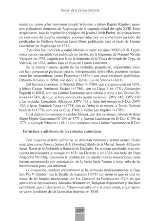 Ramón de la Campa Carmona



marianos, como a los hermanos Joseph Sebastian y Johan Baptist Klauber, maes-
tros grabadores alemanes de Augsburgo de la segunda mitad del siglo XVIII. Éstos
desgranaron, bajo la inspiración teológica del jesuita Ulrich Probst, las invocaciones
en una serie de sesenta estampas, acompañadas por un comentario en latín del
predicador de Fridberg Francisco Javier Dorn, publicadas bajo el título de Litaniae
Lauretanae en Augsburgo en 1758.
      Esta obra fue traducida a varios idiomas durante los siglos XVIII y XIX. La pri-
mera versión española fue publicada en Sevilla, en la Imprenta de Manuel Nicolás
Vázquez, en 1763, seguida por la de la Imprenta de la Viuda de Joseph de Orga, de
Valencia, en 1768, ambas bajo el título de Letanía Lauretana.
     De la misma manera, aparte de las melodías gregorianas, importantes músi-
cos han compuesto partituras para su interpretación. Entre ellos, podemos espigar,
entre los renacentistas, como Palestrina (+1594), con once versiones polifónicas;
Orlando di Lasso (+1594), con doce, o Tomás Luis de Vitoria (+1611).
     Del barroco citaremos a Heinrich Biber (+1704), que compuso unas en 1693;
a Johan Caspar Ferdinand Fischer (+1746), con su Opus 5 en 1711; Alessandro
Poglietti (+1683), con sus Litaniae Lauretanae para solistas y coro; a Jan Dismas Ze-
lenka (+1745), del que se han conservado cuatro versiones: ZWV 149, ZWV 150
y las tituladas Consolatrix Aflictorum ZWV 151 y Salus Infirmorum in F-Dur ZWV
152; a Ignac Frantisek Tuma (+1774) con su Partita in do minore; a Tomás Norbert
Koutník (+1775), con una ex C de 1760; a Václav Jan Kopriva (+1789).
     En el clasicismo tenemos al célebre Mozart, con dos versiones: Litaniae de Beata
Maria Virgine (Lauretanae) K 109 de 1771 y Litaniae Lauretanae en D-Dur K 195 de
1774, y a Joseph Schuster (+1812), que compuso unas Litaniae Lauretanae en B-Dur.

  Estructura y adiciones de las Letanías Lauretanas

     Con respecto al texto primitivo, se detectan omisiones: tenían quince títulos
más, tales como Nuestra Señora de la Humildad, Madre de la Merced, Templo del Espíritu
Santo, Puerta de la Redención o Reina de los Discípulos. En el texto aprobado, eran cin-
cuenta invocaciones, y aunque en 1631 un Decreto y en 1664 una bula del Papa
Alejandro VII Chigi reiteraron la prohibición de añadir nuevas invocaciones, éstas
fueron aumentando con autorización de la Santa Sede. Vamos a tratar sólo de las
incorporadas para uso universal.
     La invocación Auxilium christianorum se ha atribuido tradicionalmente al Papa
San Pío V Ghislieri tras la Batalla de Lepanto (1571). Lo cierto es que es una va-
riante de las letanías manuscritas por Fra Giovanni da Falerona en 1524, en que
aparecen las invocaciones Advocata christianorum, Refugium desperatorum y Auxilium
peccatorum, que cristalizarían en Refugium peccatorum y la antes citada, y que apare-
ce ya en la edición de las lauretanas impresa en 1558.




                                         554
 