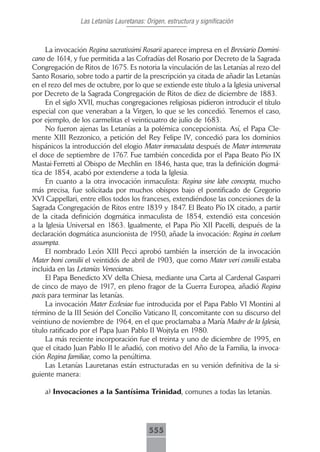 Las Letanías Lauretanas: Origen, estructura y significación



     La invocación Regina sacratissimi Rosarii aparece impresa en el Breviario Domini-
cano de 1614, y fue permitida a las Cofradías del Rosario por Decreto de la Sagrada
Congregación de Ritos de 1675. Es notoria la vinculación de las Letanías al rezo del
Santo Rosario, sobre todo a partir de la prescripción ya citada de añadir las Letanías
en el rezo del mes de octubre, por lo que se extiende este título a la Iglesia universal
por Decreto de la Sagrada Congregación de Ritos de diez de diciembre de 1883.
     En el siglo XVII, muchas congregaciones religiosas pidieron introducir el título
especial con que veneraban a la Virgen, lo que se les concedió. Tenemos el caso,
por ejemplo, de los carmelitas el veinticuatro de julio de 1683.
     No fueron ajenas las Letanías a la polémica concepcionista. Así, el Papa Cle-
mente XIII Rezzonico, a petición del Rey Felipe IV, concedió para los dominios
hispánicos la introducción del elogio Mater inmaculata después de Mater intemerata
el doce de septiembre de 1767. Fue también concedida por el Papa Beato Pío IX
Mastai-Ferretti al Obispo de Mechlin en 1846, hasta que, tras la definición dogmá-
tica de 1854, acabó por extenderse a toda la Iglesia.
     En cuanto a la otra invocación inmaculista: Regina sine labe concepta, mucho
más precisa, fue solicitada por muchos obispos bajo el pontificado de Gregorio
XVI Cappellari, entre ellos todos los franceses, extendiéndose las concesiones de la
Sagrada Congregación de Ritos entre 1839 y 1847. El Beato Pío IX citado, a partir
de la citada definición dogmática inmaculista de 1854, extendió esta concesión
a la Iglesia Universal en 1863. Igualmente, el Papa Pío XII Pacelli, después de la
declaración dogmática asuncionista de 1950, añade la invocación: Regina in coelum
assumpta.
     El nombrado León XIII Pecci aprobó también la inserción de la invocación
Mater boni consilii el veintidós de abril de 1903, que como Mater veri consilii estaba
incluida en las Letanías Venecianas.
     El Papa Benedicto XV della Chiesa, mediante una Carta al Cardenal Gasparri
de cinco de mayo de 1917, en pleno fragor de la Guerra Europea, añadió Regina
pacis para terminar las letanías.
     La invocación Mater Ecclesiae fue introducida por el Papa Pablo VI Montini al
término de la III Sesión del Concilio Vaticano II, concomitante con su discurso del
veintiuno de noviembre de 1964, en el que proclamaba a María Madre de la Iglesia,
título ratificado por el Papa Juan Pablo II Wojtyla en 1980.
     La más reciente incorporación fue el treinta y uno de diciembre de 1995, en
que el citado Juan Pablo II le añadió, con motivo del Año de la Familia, la invoca-
ción Regina familiae, como la penúltima.
     Las Letanías Lauretanas están estructuradas en su versión definitiva de la si-
guiente manera:

    a) Invocaciones a la Santísima Trinidad, comunes a todas las letanías.




                                           555
 