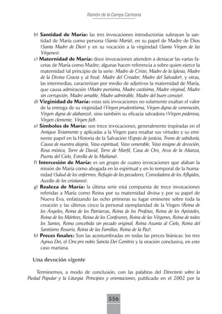 Ramón de la Campa Carmona



   b) Santidad de María: las tres invocaciones introductorias subrayan la san-
       tidad de María como persona (Santa María), en su papel de Madre de Dios
       (Santa Madre de Dios) y en su vocación a la virginidad (Santa Virgen de las
       Vírgenes).
   c) Maternidad de María: doce invocaciones atienden a destacar las varias fa-
       cetas de María como Madre; algunas hacen referencia a sobre quien ejerce la
       maternidad (al principio de la serie: Madre de Cristo, Madre de la Iglesia, Madre
       de la Divina Gracia y al final: Madre del Creador, Madre del Salvador), y otras,
       las intermedias, caracterizan por medio de adjetivos la maternidad de María,
       que causa admiración (Madre purísima, Madre castísima, Madre virginal, Madre
       sin corrupción, Madre amable, Madre admirable, Madre del buen consejo).
   d) Virginidad de María: estas seis invocaciones no solamente exaltan el valor
       de la entrega de su virginidad (Virgen prudentísima, Virgen digna de veneración,
       Virgen digna de alabanza), sino también su eficacia salvadora (Virgen poderosa,
       Virgen clemente, Virgen fiel).
   e) Símbolos de María: son trece invocaciones, generalmente inspiradas en el
       Antiguo Testamento y aplicadas a la Virgen para resaltar sus virtudes y su emi-
       nente papel en la Historia de la Salvación (Espejo de justicia, Trono de sabiduría,
       Causa de nuestra alegría, Vaso espiritual, Vaso venerable, Vaso insigne de devoción,
       Rosa mística, Torre de David, Torre de Marfil, Casa de Oro, Arca de la Alianza,
       Puerta del Cielo, Estrella de la Mañana).
   f) Intercesión de María: es un grupo de cuatro invocaciones que alaban la
       misión de María como abogada en lo espiritual y en lo temporal de la huma-
       nidad (Salud de los enfermos, Refugio de los pecadores, Consoladora de los Afligidos,
       Auxilio de los cristianos).
   g) Realeza de María: la última serie está compuesta de trece invocaciones
       referidas a María como Reina por su maternidad divina y por su papel de
       Nueva Eva, enfatizando las ocho primeras su lugar eminente sobre toda la
       creación y las últimas cinco la personal ejemplaridad de la Virgen (Reina de
       los Ángeles, Reina de los Patriarcas, Reina de los Profetas, Reina de los Apóstoles,
       Reina de los Mártires, Reina de los Confesores, Reina de las Vírgenes, Reina de todos
       los Santos, Reina concebida sin pecado original, Reina Asunta al Cielo, Reina del
       Santísimo Rosario, Reina de las Familias, Reina de la Paz).
   h) Preces finales: Son las acostumbradas en todas las preces litánicas: los tres
       Agnus Dei, el Ora pro nobis Sancta Dei Genitrix y la oración conclusiva, en este
       caso mariana.

  Una devoción vigente

     Terminemos, a modo de conclusión, con las palabras del Directorio sobre la
Piedad Popular y la Liturgia. Principios y orientaciones, publicado en el 2002 por la



                                          556
 