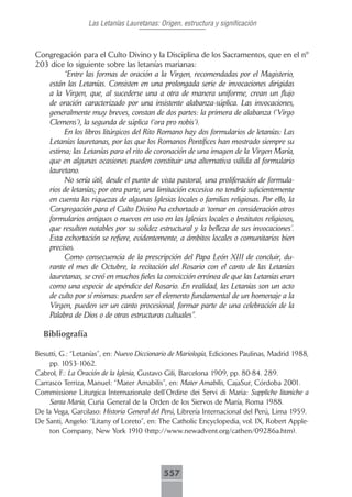 Las Letanías Lauretanas: Origen, estructura y significación



Congregación para el Culto Divino y la Disciplina de los Sacramentos, que en el nº
203 dice lo siguiente sobre las letanías marianas:
        “Entre las formas de oración a la Virgen, recomendadas por el Magisterio,
   están las Letanías. Consisten en una prolongada serie de invocaciones dirigidas
   a la Virgen, que, al sucederse una a otra de manera uniforme, crean un flujo
   de oración caracterizado por una insistente alabanza-súplica. Las invocaciones,
   generalmente muy breves, constan de dos partes: la primera de alabanza (‘Virgo
   Clemens’), la segunda de súplica (‘ora pro nobis’).
        En los libros litúrgicos del Rito Romano hay dos formularios de letanías: Las
   Letanías lauretanas, por las que los Romanos Pontífices han mostrado siempre su
   estima; las Letanías para el rito de coronación de una imagen de la Virgen María,
   que en algunas ocasiones pueden constituir una alternativa válida al formulario
   lauretano.
        No sería útil, desde el punto de vista pastoral, una proliferación de formula-
   rios de letanías; por otra parte, una limitación excesiva no tendría suficientemente
   en cuenta las riquezas de algunas Iglesias locales o familias religiosas. Por ello, la
   Congregación para el Culto Divino ha exhortado a ‘tomar en consideración otros
   formularios antiguos o nuevos en uso en las Iglesias locales o Institutos religiosos,
   que resulten notables por su solidez estructural y la belleza de sus invocaciones’.
   Esta exhortación se refiere, evidentemente, a ámbitos locales o comunitarios bien
   precisos.
        Como consecuencia de la prescripción del Papa León XIII de concluir, du-
   rante el mes de Octubre, la recitación del Rosario con el canto de las Letanías
   lauretanas, se creó en muchos fieles la convicción errónea de que las Letanías eran
   como una especie de apéndice del Rosario. En realidad, las Letanías son un acto
   de culto por sí mismas: pueden ser el elemento fundamental de un homenaje a la
   Virgen, pueden ser un canto procesional, formar parte de una celebración de la
   Palabra de Dios o de otras estructuras cultuales”.

  Bibliografía

Besutti, G.: “Letanías”, en: Nuevo Diccionario de Mariología, Ediciones Paulinas, Madrid 1988,
    pp. 1053-1062.
Cabrol, F.: La Oración de la Iglesia, Gustavo Gili, Barcelona 1909, pp. 80-84. 289.
Carrasco Terriza, Manuel: “Mater Amabilis”, en: Mater Amabilis, CajaSur, Córdoba 2001.
Commissione Liturgica Internazionale dell’Ordine dei Servi di Maria: Suppliche litaniche a
    Santa María, Curia General de la Orden de los Siervos de María, Roma 1988.
De la Vega, Garcilaso: Historia General del Perú, Librería Internacional del Perú, Lima 1959.
De Santi, Angelo: “Litany of Loreto”, en: The Catholic Encyclopedia, vol. IX, Robert Apple-
    ton Company, New York 1910 (http://www.newadvent.org/cathen/09286a.htm).




                                            557
 