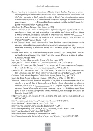 Ramón de la Campa Carmona

Dornn, Francisco Javier: Litaniae Lauretanae ad Beatae Virginis Caelique Reginae Mariae hon-
      orem et gloriam prima vice in Domo Lauretana a sanctis angelis decantatae, postea ab Ecclesia
      Catholica Approbatae et Confirmatae, Symbolicis ac Biblicis Figuris in quinquaginta septem
      iconismis aeneis expressae, et secundum ordinem titulorum exhibitae, pia meditatione elucidatae
      ac expensae a __________, Decano et Praedicatore ordinario in Fridberg, Editio Secunda, Por
      Juan Bautista Burckhardt, Augsburg 1758.
Editio Tertia, Por Mateo Rieger e Hijos, Augsburg 1771.
Dornn, Francisco Javier: Letanía lauretana, cantada la primera vez por los ángeles de la Casa San-
      ta de Loreto, en honra y gloria de la Santíssima Virgen y Reina del Cielo María Señora Nuestra
      y después aprobada por la Iglesia; explicada en cinquenta y siete estampas por ________, y
      traducida de latín al castellano por un devoto de la Santíssima Virgen, En la Imprenta de
      Manuel Nicolás Vázquez, Sevilla 1763?
Dornn, Francisco Javier: Letanía Lauretana de la Virgen Santísima, expresada en cincuenta y ocho
      estampas, e ilustrada con devotas meditaciones y oraciones, que compuso en latín ________,
      Predicador en Fridberg, y traduxo un devoto, Por la Viuda de Joseph de Orga, Valencia
      1768.
Escalera Pérez, Reyes: “La evolución iconográfica de la Inmaculada Concepción: Del con-
      cepto abstracto a la concreción plástica”, en: Tota pulchra. El arte de la Iglesia de Málaga,
      Obispado, Málaga 2004.
Juan, Juan Bautista: Mater Amabilis, Gustavo Gili, Barcelona 1928.
Marín, Hilario: Doctrina Pontificia. IV. Documentos marianos, BAC, Madrid 1954.
Mershman, F.: “Litany”, en: The Catholic Encyclopedia, vol. IX, Robert Appleton Company,
      New York 1910 (http://www.newadvent.org/cathen/09286a.htm).
Mershman, F.: “Litany of the Saints”, en: The Catholic Encyclopedia, vol. IX, Robert Apple-
      ton Company, New York 1908 (http://www.newadvent.org/cathen/09286a.htm).
Orden de Predicadores: Proprium Ordinis Praedicatorum, Roma 1982, pp. 778-782.
Prado, G.: Curso Popular de Liturgia, Ediciones FAX, Madrid 1935, pp. 136, 363.
Turselino, Orazio: Discursos historiales panegíricos de las glorias de la Sereníssima Reyna de los
      Ángeles en su sagrada Casa de Loreto. Adornos de Escritura Sacra, y Santos Padres a la historia
      lauretana, que escrivió el P.______________, de la Compañía de Jesús. Con los sucesos, y
      aumentos hasta el año de mil y seiscientos y cinquenta y nueve. […] divididos en quatro libros
      por el p. Juan de Burgos Angelopolitano, de la Compañía de Jesús, Por Joseph Fernández de
      Buendía, Madrid 1671.
http://www.amicidomenicani.it/vedi_rubriche.php?sezione=domenicani&id=22
      (10/10/2007).
http://campus.udayton.edu/mary//prayers/litanylor.html (10/10/2007).
http://damian.xf.cz/cesky/koutnik.htm (10/10/2007).
http://en.wikipedia.org/wiki/Alessandro_Poglietti (10/10/2007).
http://en.wikipedia.org/wiki/Johann_Caspar_Ferdinand_Fischer (10/10/2007).
http://en.wikipedia.org/wiki/Litany (10/10/2007).
http://landru.i-link-2.net/shnyves/litanies (10/10/2007).
http:// sammlungen-wiki.slub-dresden.de/index.php/Schuster,_Joseph (10/10/2007).



                                               558
 