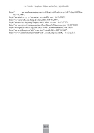 Las Letanías Lauretanas: Origen, estructura y significación

http://       www.culturamariana.com/pubblicazioni/Quaderni-net/q2/Pedico2002.htm
     (10/10/2007).
http://www.fatima.org.pe/seccion-verarticulo-124.html (10/10/2007).
http://www.mercaba.org/Rialp/L/letanias.htm (10/10/2007).
http://www.musicologie.org/Biographies/z/zelenka.htmml (10/10/2007).
http://www.osmprovinciassannunziata.it/box/litanie%20lauretane.htm (10/10/2007).
http://www.preces-latinae.org/thesaurus/BVM/Lauretanae.html (10/10/2007).
http://www.salzburg.com/wiki/index.php/Heinrich_Biber (10/10/2007).
http://www.webpersonal.net/mozart/cast/1_vocal_religiosa.htm#2 (10/10/2007).




                                         559
 