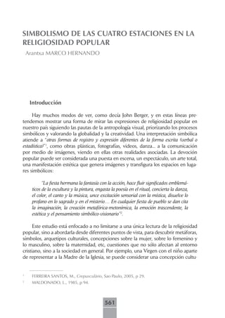 SIMBOLISMO DE LAS CUATRO ESTACIONES EN LA
RELIGIOSIDAD POPULAR
    Arantxa MARCO HERNANDO




     Introducción

     Hay muchos modos de ver, como decía John Berger, y en estas líneas pre-
tendemos mostrar una forma de mirar las expresiones de religiosidad popular en
nuestro país siguiendo las pautas de la antropología visual, priorizando los procesos
simbólicos y valorando la globalidad y la creatividad. Una interpretación simbólica
atiende a “otras formas de registro y expresión diferentes de la forma escrita (verbal o
estadística)”1, como obras plásticas, fotografías, videos, danza... a la comunicación
por medio de imágenes, viendo en ellas otras realidades asociadas. La devoción
popular puede ser considerada una puesta en escena, un espectáculo, un arte total,
una manifestación estética que genera imágenes y transfigura los espacios en luga-
res simbólicos:

           “La fiesta hermana la fantasía con la acción, hace fluir significados emblemá-
     ticos de la escultura y la pintura, engasta la poesía en el ritual, concierta la danza,
     el color, el canto y la música, unce excitación sensorial con la mística, disuelve lo
     profano en lo sagrado y en el misterio… En cualquier fiesta de pueblo se dan cita
     la imaginación, la creación metafórica-metonímica, la emoción trascendente, la
     estética y el pensamiento simbólico-visionario”2.

      Este estudio está enfocado a no limitarse a una única lectura de la religiosidad
popular, sino a abordarla desde diferentes puntos de vista, para descubrir metáforas,
símbolos, arquetipos culturales, concepciones sobre la mujer, sobre lo femenino y
lo masculino, sobre la maternidad, etc, cuestiones que no sólo afectan al entorno
cristiano, sino a la sociedad en general. Por ejemplo, una Virgen con el niño aparte
de representar a la Madre de la Iglesia, se puede considerar una concepción cultu-


1
     FERREIRA SANTOS, M., Crepusculário, Sao Paulo, 2005, p 29.
2
     MALDONADO, L., 1985, p 94.



                                             561
 