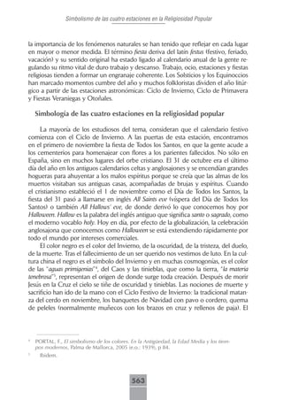 Simbolismo de las cuatro estaciones en la Religiosidad Popular



la importancia de los fenómenos naturales se han tenido que reflejar en cada lugar
en mayor o menor medida. El término fiesta deriva del latín festus (festivo, feriado,
vacación) y su sentido original ha estado ligado al calendario anual de la gente re-
gulando su ritmo vital de duro trabajo y descanso. Trabajo, ocio, estaciones y fiestas
religiosas tienden a formar un engranaje coherente. Los Solsticios y los Equinoccios
han marcado momentos cumbre del año y muchos folkloristas dividen el año litúr-
gico a partir de las estaciones astronómicas: Ciclo de Invierno, Ciclo de Primavera
y Fiestas Veraniegas y Otoñales.

    Simbología de las cuatro estaciones en la religiosidad popular

     La mayoría de los estudiosos del tema, consideran que el calendario festivo
comienza con el Ciclo de Invierno. A las puertas de esta estación, encontramos
en el primero de noviembre la fiesta de Todos los Santos, en que la gente acude a
los cementerios para homenajear con flores a los parientes fallecidos. No sólo en
España, sino en muchos lugares del orbe cristiano. El 31 de octubre era el último
día del año en los antiguos calendarios celtas y anglosajones y se encendían grandes
hogueras para ahuyentar a los malos espíritus porque se creía que las almas de los
muertos visitaban sus antiguas casas, acompañadas de brujas y espíritus. Cuando
el cristianismo estableció el 1 de noviembre como el Día de Todos los Santos, la
fiesta del 31 pasó a llamarse en inglés All Saints eve (víspera del Día de Todos los
Santos) o también All Hallows‘ eve, de donde derivó lo que conocemos hoy por
Halloween. Hallow es la palabra del inglés antiguo que significa santo o sagrado, como
el moderno vocablo holy. Hoy en día, por efecto de la globalización, la celebración
anglosajona que conocemos como Halloween se está extendiendo rápidamente por
todo el mundo por intereses comerciales.
     El color negro es el color del Invierno, de la oscuridad, de la tristeza, del duelo,
de la muerte. Tras el fallecimiento de un ser querido nos vestimos de luto. En la cul-
tura china el negro es el símbolo del Invierno y en muchas cosmogonías, es el color
de las “aguas primigenias”4, del Caos y las tinieblas, que como la tierra, “la materia
tenebrosa”5, representan el origen de donde surge toda creación. Después de morir
Jesús en la Cruz el cielo se tiñe de oscuridad y tinieblas. Las nociones de muerte y
sacrificio han ido de la mano con el Ciclo Festivo de Invierno: la tradicional matan-
za del cerdo en noviembre, los banquetes de Navidad con pavo o cordero, quema
de peleles (normalmente muñecos con los brazos en cruz y rellenos de paja). El



4
    PORTAL, F., El simbolismo de los colores. En la Antigüedad, la Edad Media y los tiem-
    pos modernos, Palma de Mallorca, 2005 (e.o.: 1939), p 84.
5
      Ibidem.



                                             563
 