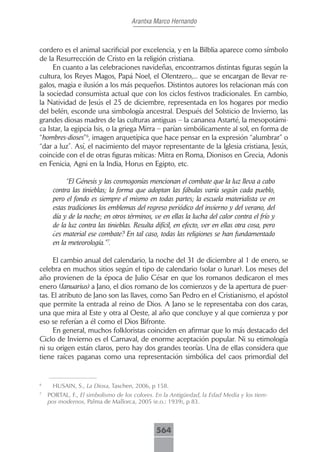 Arantxa Marco Hernando



cordero es el animal sacrificial por excelencia, y en la Bilblia aparece como símbolo
de la Resurrección de Cristo en la religión cristiana.
     En cuanto a las celebraciones navideñas, encontramos distintas figuras según la
cultura, los Reyes Magos, Papá Noel, el Olentzero,... que se encargan de llevar re-
galos, magia e ilusión a los más pequeños. Distintos autores los relacionan más con
la sociedad consumista actual que con los ciclos festivos tradicionales. En cambio,
la Natividad de Jesús el 25 de diciembre, representada en los hogares por medio
del belén, esconde una simbología ancestral. Después del Solsticio de Invierno, las
grandes diosas madres de las culturas antiguas – la cananea Astarté, la mesopotámi-
ca Istar, la egipcia Isis, o la griega Mirra – parían simbólicamente al sol, en forma de
“hombres-dioses”6, imagen arquetípica que hace pensar en la expresión “alumbrar” o
“dar a luz”. Así, el nacimiento del mayor representante de la Iglesia cristiana, Jesús,
coincide con el de otras figuras míticas: Mitra en Roma, Dionisos en Grecia, Adonis
en Fenicia, Agni en la India, Horus en Egipto, etc.

           “El Génesis y las cosmogonías mencionan el combate que la luz lleva a cabo
      contra las tinieblas; la forma que adoptan las fábulas varía según cada pueblo,
      pero el fondo es siempre el mismo en todas partes; la escuela materialista ve en
      estas tradiciones los emblemas del regreso periódico del invierno y del verano, del
      día y de la noche; en otros términos, ve en ellas la lucha del calor contra el frío y
      de la luz contra las tinieblas. Resulta difícil, en efecto, ver en ellas otra cosa, pero
      ¿es material ese combate? En tal caso, todas las religiones se han fundamentado
      en la meteorología.”7.

     El cambio anual del calendario, la noche del 31 de diciembre al 1 de enero, se
celebra en muchos sitios según el tipo de calendario (solar o lunar). Los meses del
año provienen de la época de Julio César en que los romanos dedicaron el mes
enero (Ianuarius) a Jano, el dios romano de los comienzos y de la apertura de puer-
tas. El atributo de Jano son las llaves, como San Pedro en el Cristianismo, el apóstol
que permite la entrada al reino de Dios. A Jano se le representaba con dos caras,
una que mira al Este y otra al Oeste, al año que concluye y al que comienza y por
eso se referían a él como el Dios Bifronte.
     En general, muchos folkloristas coinciden en afirmar que lo más destacado del
Ciclo de Invierno es el Carnaval, de enorme aceptación popular. Ni su etimología
ni su origen están claros, pero hay dos grandes teorías. Una de ellas considera que
tiene raíces paganas como una representación simbólica del caos primordial del


6
      HUSAIN, S., La Diosa, Taschen, 2006, p 158.
7
    PORTAL, F., El simbolismo de los colores. En la Antigüedad, la Edad Media y los tiem-
    pos modernos, Palma de Mallorca, 2005 (e.o.: 1939), p 83.



                                               564
 
