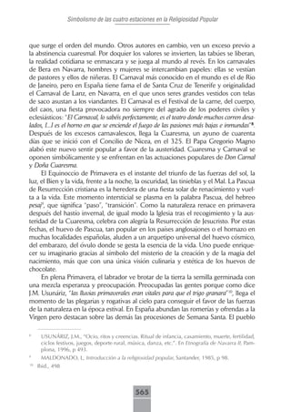 Simbolismo de las cuatro estaciones en la Religiosidad Popular



que surge el orden del mundo. Otros autores en cambio, ven un exceso previo a
la abstinencia cuaresmal. Por doquier los valores se invierten, las tabúes se liberan,
la realidad cotidiana se enmascara y se juega al mundo al revés. En los carnavales
de Bera en Navarra, hombres y mujeres se intercambian papeles: ellas se vestían
de pastores y ellos de niñeras. El Carnaval más conocido en el mundo es el de Rio
de Janeiro, pero en España tiene fama el de Santa Cruz de Tenerife y originalidad
el Carnaval de Lanz, en Navarra, en el que unos seres grandes vestidos con telas
de saco asustan a los viandantes. El Carnaval es el Festival de la carne, del cuerpo,
del caos, una fiesta provocadora no siempre del agrado de los poderes civiles y
eclesiásticos: “El Carnaval, lo sabéis perfectamente, es el teatro donde muchos corren desa-
lados, [...] es el horno en que se enciende el fuego de las pasiones más bajas e inmundas”8.
Después de los excesos carnavalescos, llega la Cuaresma, un ayuno de cuarenta
días que se inició con el Concilio de Nicea, en el 325. El Papa Gregorio Magno
alabó este nuevo sentir popular a favor de la austeridad. Cuaresma y Carnaval se
oponen simbólicamente y se enfrentan en las actuaciones populares de Don Carnal
y Doña Cuaresma.
     El Equinoccio de Primavera es el instante del triunfo de las fuerzas del sol, la
luz, el Bien y la vida, frente a la noche, la oscuridad, las tinieblas y el Mal. La Pascua
de Resurrección cristiana es la heredera de una fiesta solar de renacimiento y vuel-
ta a la vida. Este momento intersticial se plasma en la palabra Pascua, del hebreo
pesaj9, que significa “paso”, “transición”. Como la naturaleza renace en primavera
después del hastío invernal, de igual modo la Iglesia tras el recogimiento y la aus-
teridad de la Cuaresma, celebra con alegría la Resurrección de Jesucristo. Por estas
fechas, el huevo de Pascua, tan popular en los países anglosajones o el hornazo en
muchas localidades españolas, aluden a un arquetipo universal del huevo cósmico,
del embarazo, del óvulo donde se gesta la esencia de la vida. Uno puede enrique-
cer su imaginario gracias al símbolo del misterio de la creación y de la magia del
nacimiento, más que con una única visión culinaria y estética de los huevos de
chocolate.
     En plena Primavera, el labrador ve brotar de la tierra la semilla germinada con
una mezcla esperanza y preocupación. Preocupadas las gentes porque como dice
J.M. Usunáriz, “las lluvias primaverales eran vitales para que el trigo granara”10, llega el
momento de las plegarias y rogativas al cielo para conseguir el favor de las fuerzas
de la naturaleza en la época estival. En España abundan las romerías y ofrendas a la
Virgen pero destacan sobre las demás las procesiones de Semana Santa. El pueblo

8
      USUNÁRIZ, J.M., “Ocio, ritos y creencias. Ritual de infancia, casamiento, muerte, fertilidad,
      ciclos festivos, juegos, deporte rural, música, danza, etc.”. En Etnografía de Navarra II, Pam-
      plona, 1996, p 493.
9
      MALDONADO, L, Introducción a la religiosidad popular, Santander, 1985, p 98.
10
     Ibid., 498



                                               565
 