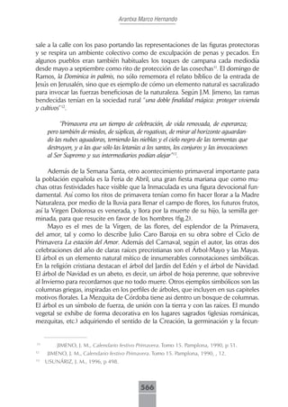 Arantxa Marco Hernando



sale a la calle con los paso portando las representaciones de las figuras protectoras
y se respira un ambiente colectivo como de exculpación de penas y pecados. En
algunos pueblos eran también habituales los toques de campana cada mediodía
desde mayo a septiembre como rito de protección de las cosechas11. El domingo de
Ramos, la Dominica in palmis, no sólo rememora el relato bíblico de la entrada de
Jesús en Jerusalén, sino que es ejemplo de cómo un elemento natural es sacralizado
para invocar las fuerzas beneficiosas de la naturaleza. Según J.M. Jimeno, las ramas
bendecidas tenían en la sociedad rural “una doble finalidad mágica: proteger vivienda
y cultivos”12.

          “Primavera era un tiempo de celebración, de vida renovada, de esperanza;
     pero también de miedos, de súplicas, de rogativas, de mirar al horizonte aguardan-
     do las nubes aguadoras, temiendo las nieblas y el cielo negro de las tormentas que
     destruyen, y a las que sólo las letanías a los santos, los conjuros y las invocaciones
     al Ser Supremo y sus intermediarios podían alejar”13.

     Además de la Semana Santa, otro acontecimiento primaveral importante para
la población española es la Feria de Abril, una gran fiesta mariana que como mu-
chas otras festividades hace visible que la Inmaculada es una figura devocional fun-
damental. Así como los ritos de primavera tenían como fin hacer llorar a la Madre
Naturaleza, por medio de la lluvia para llenar el campo de flores, los futuros frutos,
así la Virgen Dolorosa es venerada, y llora por la muerte de su hijo, la semilla ger-
minada, para que resucite en favor de los hombres (fig.2).
     Mayo es el mes de la Virgen, de las flores, del esplendor de la Primavera,
del amor, tal y como lo describe Julio Caro Baroja en su obra sobre el Ciclo de
Primavera La estación del Amor. Además del Carnaval, según el autor, las otras dos
celebraciones del año de claras raíces precristianas son el Árbol-Mayo y las Mayas.
El árbol es un elemento natural mítico de innumerables connotaciones simbólicas.
En la religión cristiana destacan el árbol del Jardín del Edén y el árbol de Navidad.
El árbol de Navidad es un abeto, es decir, un árbol de hoja perenne, que sobrevive
al Invierno para recordarnos que no todo muere. Otros ejemplos simbólicos son las
columnas griegas, inspiradas en los perfiles de árboles, que incluyen en sus capiteles
motivos florales. La Mezquita de Córdoba tiene asi dentro un bosque de columnas.
El árbol es un símbolo de fuerza, de unión con la tierra y con las raíces. El mundo
vegetal se exhibe de forma decorativa en los lugares sagrados (iglesias románicas,
mezquitas, etc.) adquiriendo el sentido de la Creación, la germinación y la fecun-


11
         JIMENO, J. M., Calendario festivo Primavera. Tomo 15. Pamplona, 1990, p 51.
12
     JIMENO, J. M., Calendario festivo Primavera. Tomo 15. Pamplona, 1990, , 12.
13
     USUNÁRIZ, J. M., 1996, p 498.



                                             566
 