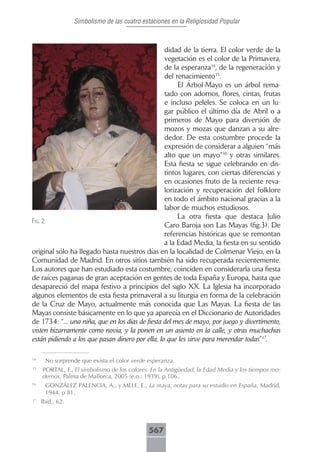 Simbolismo de las cuatro estaciones en la Religiosidad Popular



                                                  didad de la tierra. El color verde de la
                                                  vegetación es el color de la Primavera,
                                                  de la esperanza14, de la regeneración y
                                                  del renacimiento15.
                                                       El Árbol-Mayo es un árbol rema-
                                                  tado con adornos, flores, cintas, frutas
                                                  e incluso peleles. Se coloca en un lu-
                                                  gar público el último día de Abril o a
                                                  primeros de Mayo para diversión de
                                                  mozos y mozas que danzan a su alre-
                                                  dedor. De esta costumbre procede la
                                                  expresión de considerar a alguien “más
                                                  alto que un mayo”16 y otras similares.
                                                  Esta fiesta se sigue celebrando en dis-
                                                  tintos lugares, con ciertas diferencias y
                                                  en ocasiones fruto de la reciente reva-
                                                  lorización y recuperación del folklore
                                                  en todo el ámbito nacional gracias a la
                                                  labor de muchos estudiosos.
                                                       La otra fiesta que destaca Julio
fig. 2
                                                  Caro Baroja son Las Mayas (fig.3). De
                                                  referencias históricas que se remontan
                                                  a la Edad Media, la fiesta en su sentido
original sólo ha llegado hasta nuestros días en la localidad de Colmenar Viejo, en la
Comunidad de Madrid. En otros sitios también ha sido recuperada recientemente.
Los autores que han estudiado esta costumbre, coinciden en considerarla una fiesta
de raíces paganas de gran aceptación en gentes de toda España y Europa, hasta que
desapareció del mapa festivo a principios del siglo XX. La Iglesia ha incorporado
algunos elementos de esta fiesta primaveral a su liturgia en forma de la celebración
de la Cruz de Mayo, actualmente más conocida que Las Mayas. La fiesta de las
Mayas consiste básicamente en lo que ya aparecía en el Diccionario de Autoridades
de 1734: “... una niña, que en los días de fiesta del mes de mayo, por juego y divertimento,
visten bizarramente como novia, y la ponen en un asiento en la calle, y otras muchachas
están pidiendo a los que pasan dinero por ella, lo que les sirve para merendar todas”17.

14
      No sorprende que exista el color verde esperanza.
15
     PORTAL, F., El simbolismo de los colores. En la Antigüedad, la Edad Media y los tiempos mo-
     dernos, Palma de Mallorca, 2005 (e.o.: 1939), p 106.
16
      GONZÁLEZ PALENCIA, A., y MELE, E., La maya, notas para su estudio en España, Madrid,
      1944, p 81.
17
     Ibid., 62.



                                             567
 