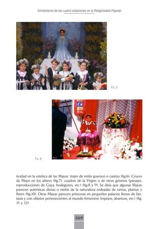 Simbolismo de las cuatro estaciones en la Religiosidad Popular




                                                                     fig. 5




             fig. 6




tividad en la estética de las Mayas: trajes de estilo goyesco o castizo (fig.6), Cruces
de Mayo en los altares (fig.7), cuadros de la Virgen o de otros géneros (paisajes,
reproducciones de Goya, bodegones, etc.) (fig.8 y 9). Se diría que algunas Mayas
parecen auténticas diosas o ninfas de la naturaleza rodeadas de ramas, plantas y
flores (fig.10). Otras Mayas parecen princesas en pequeños palacios llenos de fan-
tasía y con objetos pertenecientes al mundo femenino (espejos, abanicos, etc.) (fig.
11 y 12).



                                          569
 