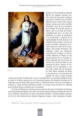 Simbolismo de las cuatro estaciones en la Religiosidad Popular



                                                     grafía de la Inmaculada en España
                                                     (fig.14) ha seguido durante mu-
                                                     chos años los preceptos estéticos
                                                     que dictó F. Pacheco en el S.XVII:
                                                     edad de doce o trece años, túnica
                                                     blanca, manto azul, doce estrellas
                                                     alrededor, aura de luz alrededor
                                                     de la Virgen. El azul del manto se
                                                     debe a que es el color de la hori-
                                                     zontalidad del mar y el cielo, del
                                                     equilibrio, la calma, la prudencia
                                                     y la contención y además de la
                                                     espiritualidad. El acto de pisar a la
                                                     serpiente del pecado y la luna en
                                                     cuarto creciente, representa el re-
                                                     chazo hacia los ciclos de la sexua-
                                                     lidad y del cuerpo femenino. Sin
                                                     embargo, existe una diferencia
                                                     esencial entre la Maya y la Inma-
                                                     culada. Mientras la Virgen es una
                                                     representación de un mundo ce-
                                                     lestial separado de lo terrenal, lo
                                                     natural y lo carnal, la Maya es una
                                                     persona de carne y hueso, en vin-
                                                     culación con la naturaleza y con
                                                     los ciclos vitales del ser humano.
fig.14
                                                     La niña Maya rodeada de flores
                                                     se encuentra en ese momento de
                                                     tránsito de niña a mujer cuando
 se dice que la niña “ha florecido”, que es una bella flor. La conexión simbólica entre
 la mujer y la flores aparecía ya en el conocido poema del español Garcilaso de la
 Vega dice que la mujer debe aprovechar su “dulce primavera” antes de que llegue el
 Invierno y “cubra de nieve la hermosa cumbre”. La mujer como las flores es valorada
 por la belleza fresca y efímera de su juventud.
       El Ciclo de Primavera culmina con la noche de San Juan. El Solsticio de Verano
 está estrechamente ligado a los cultos al sol por tratarse del día más largo del año. El
 sol es símbolo universal de la vida y del poder del Bien19. Desde tiempos remotos,
 al sol se le han dedicado por doquier hogueras, fuegos, velas, banquetes, rituales,


19
     JIMENO, R., “Mitos y leyendas”. En VVAA, Etnografía de Navarra, II, p 452.



                                            573
 
