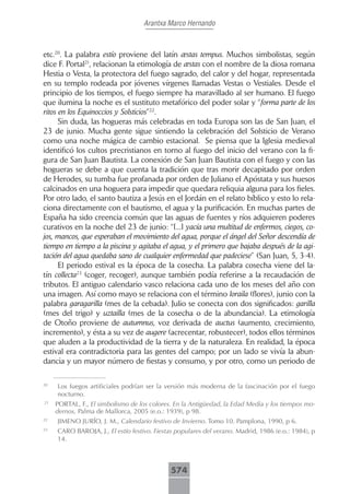 Arantxa Marco Hernando



etc.20. La palabra estío proviene del latín æstas tempus. Muchos simbolistas, según
dice F. Portal21, relacionan la etimología de æstas con el nombre de la diosa romana
Hestia o Vesta, la protectora del fuego sagrado, del calor y del hogar, representada
en su templo rodeada por jóvenes vírgenes llamadas Vestas o Vestiales. Desde el
principio de los tiempos, el fuego siempre ha maravillado al ser humano. El fuego
que ilumina la noche es el sustituto metafórico del poder solar y “forma parte de los
ritos en los Equinoccios y Solsticios”22.
      Sin duda, las hogueras más celebradas en toda Europa son las de San Juan, el
23 de junio. Mucha gente sigue sintiendo la celebración del Solsticio de Verano
como una noche mágica de cambio estacional. Se piensa que la Iglesia medieval
identificó los cultos precristianos en torno al fuego del inicio del verano con la fi-
gura de San Juan Bautista. La conexión de San Juan Bautista con el fuego y con las
hogueras se debe a que cuenta la tradición que tras morir decapitado por orden
de Herodes, su tumba fue profanada por orden de Juliano el Apóstata y sus huesos
calcinados en una hoguera para impedir que quedara reliquia alguna para los fieles.
Por otro lado, el santo bautiza a Jesús en el Jordán en el relato bíblico y esto lo rela-
ciona directamente con el bautismo, el agua y la purificación. En muchas partes de
España ha sido creencia común que las aguas de fuentes y ríos adquieren poderes
curativos en la noche del 23 de junio: “[...] yacía una multitud de enfermos, ciegos, co-
jos, mancos, que esperaban el movimiento del agua, porque el ángel del Señor descendía de
tiempo en tiempo a la piscina y agitaba el agua, y el primero que bajaba después de la agi-
tación del agua quedaba sano de cualquier enfermedad que padeciese” (San Juan, 5, 3-4).
      El periodo estival es la época de la cosecha. La palabra cosecha viene del la-
tín collecta23 (coger, recoger), aunque también podía referirse a la recaudación de
tributos. El antiguo calendario vasco relaciona cada uno de los meses del año con
una imagen. Así como mayo se relaciona con el término loraila (flores), junio con la
palabra garagarilla (mes de la cebada). Julio se conecta con dos significados: garilla
(mes del trigo) y uztailla (mes de la cosecha o de la abundancia). La etimología
de Otoño proviene de autumnus, voz derivada de auctus (aumento, crecimiento,
incremento), y ésta a su vez de augere (acrecentar, robustecer), todos ellos términos
que aluden a la productividad de la tierra y de la naturaleza. En realidad, la época
estival era contradictoria para las gentes del campo; por un lado se vivía la abun-
dancia y un mayor número de fiestas y consumo, y por otro, como un periodo de

20
     Los fuegos artificiales podrían ser la versión más moderna de la fascinación por el fuego
     nocturno.
21
     PORTAL, F., El simbolismo de los colores. En la Antigüedad, la Edad Media y los tiempos mo-
     dernos, Palma de Mallorca, 2005 (e.o.: 1939), p 98.
22
     JIMENO JURÍO, J. M., Calendario festivo de Invierno. Tomo 10. Pamplona, 1990, p 6.
23
     CARO BAROJA, J., El estío festivo. Fiestas populares del verano. Madrid, 1986 (e.o.: 1984), p
     14.



                                             574
 