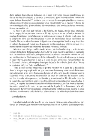 Simbolismo de las cuatro estaciones en la Religiosidad Popular



duro trabajo. Caro Baroja distingue en el estío festivo los ritos de recolección, las
fiestas de fines de cosecha y las ferias y mercados: “para las transacciones comerciales
a que da lugar la cosecha”24, y afirma que en textos de antropología clásicos estas ce-
lebraciones estivales son consideradas “muy caracterizador de lo español”25. Fiesta de
cosecha englobaría a gran variedad de costumbres a ella asociadas: ferias, romerías,
fiestas patronales, etc.
      El rojo es el color del Verano y del Otoño, del fuego, de las hojas otoñales,
de la sangre, de las pasiones humanas. El rojo aparece en los pañuelos festivos de
muchas localidades españolas que se celebran en verano. Y el rojo es el color de
la sangre del toro, que tiñe las plazas y calles en numerosas fiestas patronales de
España. El toro es identificado en la Iglesia con el evangelista San Lucas y simboliza
el trabajo. En general, puede que España se sienta atraida por el toro porque en el
inconsciente colectivo es sinónimo de fuerza y nobleza ibéricas.
      Mientras que el trigo es el fruto del Verano, de la abundancia y el atributo más
común de la diosa de las cosechas, Ceres, la vid es en nuestros campos el elemento
más característico del Otoño, del que nace una auténtica cultura del vino en los paí-
ses mediterráneos. Curiosamente, de la elaboración de estos dos frutos de la tierra,
el trigo y la vid, producimos el pan y el vino, los dos elementos fundamentales de
la Eucaristía cristiana, el cuerpo y la sangre de Jesús. En la Biblia, Jesús dice: “Yo soy
la verdadera Vid, y mi Padre es el Labrador”26.
      Todo el ciclo de las estaciones se podría resumir en el acto de la Eucaristía.
Ante la imagen arquetípica del sol que muere en Invierno y renace cada Primavera
para alimentar a los seres humanos durante el año, uno puede imaginar que la
Eucaristía recrea la muerte y resurrección de Jesús en cada uno de nosotros como
un rito portador de esperanza, purificador y transformador. El cáliz o la copa de
la Eucaristía, que también aparece en los cultos de otras religiones (copa búdica o
taoísta,...), sugiere de forma inconsciente la idea de ofrenda, de flor abierta, de útero
femenino portador de vida. La esperanza de la llegada de la Primavera cada año
después del duro Invierno recreado simbólicamente en la Eucaristía, plasma el ansia
cristiano por el eterno ciclo de la vida y la existencia de vida después de la muerte.

     Conclusiones

    La religiosidad popular puede ser una excusa para acercar a las culturas, par-
tiendo en primer lugar de un hecho incontestable: el ser humano es un ser profun-


24
      Ibid., 16.
25
      Ibid., 22. Un ejemplo de texto citado es Antropología de Kant.
26
      PÉREZ-RIOJA, J. A., Diccionario de símbolos y mitos (7ª ed.), Madrid, 2003 (e.o.: 1962), p
      416.



                                              575
 