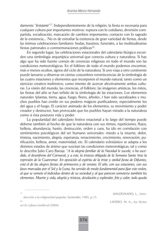 Arantxa Marco Hernando



damente “festejante”27. Independientemente de la religión, la fiesta es necesaria para
cualquier cultura por importantes motivos: ruptura con lo cotidiano, diversión com-
partida, socialización, marcación de cambios importantes, contacto con lo sagrado
de la existencia,... No es de extrañar la existencia de gran variedad de fiestas, desde
las íntimas celebraciones familiares: bodas, bautizos, funerales, a las multitudinarias
fiestas patronales o conmemoraciones políticas28.
      En segundo lugar, las celebraciones estacionales del calendario litúrgico escon-
den una simbología arquetípica universal que conecta cultura y naturaleza. Si hay
algo que ha sido fuente común de creencias religiosas en todo el mundo son las
condiciones meteorológicas. En el folklore de todo el mundo podemos encontrar,
más o menos ocultos, signos del ciclo de la naturaleza. Si uno viaja a otro continente
puede lanzarse a observar en ciertas costumbres reminiscencias de la simbología de
las cuatro estaciones y elementos que incorporen el mundo natural, tanto como un
ejercicio creativo inofensivo, como intento de acercar afectivamente ambas cultu-
ras. La visión del mundo, las creencias, el folklore, las imágenes artísticas, los mitos,
las fiestas del año se han teñido de la simbología de las estaciones. Los elementos
naturales (plantas, tierra, agua, fuego, flores, árboles...) han sido sacralizados y mu-
chos pueblos han creído en sus poderes mágicos purificadores, especialmente los
del agua y el fuego. El carácter animado de los elementos, su movimiento y poder
creador y destructor, han provocado que los pueblos hayan mirado a la naturaleza
como si ésta poseyera vida y poder.
      La popularidad del calendario festivo estacional a lo largo del tiempo puede
deberse también al hecho de que la naturaleza con sus ritmos, repeticiones, flujos,
belleza, abundancia, hastío, destrucción, orden y caos, ha ido en correlación con
sentimientos psicológicos del ser humano universales: miedo a la muerte, dolor,
tristeza, nacimiento, alegría, esperanza, renacimiento, crecimiento, renovación, pu-
rificación, belleza, amor, maternidad, etc. El calendario eclesiástico se adapta a los
distintos estados de ánimo que suscitan las condiciones meteorológicas, tal y como
lo describe Julio Caro Baroja: “A la alegría familiar de la Navidad le sucede, o ha suce-
dido, el desenfreno del Carnaval, y a este, la tristeza obligada de la Semana Santa (tras la
represión de la Cuaresma). En oposición al espíritu de la triste y otoñal fiesta de Difuntos,
está el de las alegres fiestas de primavera y de verano. El año, con sus estaciones, con sus
fases marcadas por el Sol y la Luna, ha servido de modo fundamental para fijar este orden,
al que se somete el individuo dentro de su sociedad y al que parecen someterse también los
elementos. Muerte y vida, alegría y tristeza, desolación y esplendor, frío y calor, todo queda


27
                                                                    MALDONADO, L., Intro-
     ducción a la religiosidad popular, Santander, 1985, p 15.
28
                                                                  LADERO, M. A., Las fiestas
en la cultura medieval (2004).



                                                576
 