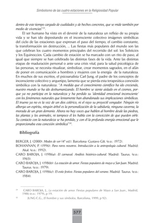 Simbolismo de las cuatro estaciones en la Religiosidad Popular



dentro de este tiempo cargado de cualidades y de hechos concretos, que se mide también por
medio de vivencias”29.
     El ser humano ha visto en el devenir de la naturaleza un reflejo de su propia
vida y se han ido depositando en el inconsciente colectivo imágenes simbólicas
del ciclo de las estaciones que expresan el paso del tiempo, el cambio constante,
la transformación sin destrucción, ... Las fiestas más populares del mundo son las
que celebran los cuatro momentos principales del recorrido del sol: los Solsticios
y los Equinoccios. Cada cambio de estación se ha marcado con un rito de paso, al
igual que siempre se han celebrado las distintas fases de la vida. Ante las distintas
etapas de maduración personal o ante una crisis vital, para la salud psicológica de
las personas, se necesita ritualizar, simbolizar, crear momentos sagrados, en el afán
de poner en comunicación a hombres y mujeres con la energía de la naturaleza.
En muchos de sus escritos, el psicoanalista Carl Jung, el padre de los conceptos de
inconsciente colectivo y arquetipo, lamenta que se pierda esta terapeútica conexión
simbólica con la naturaleza: “A medida que el conocimiento científico ha ido creciendo,
nuestro mundo se ha ido deshumanizando. El hombre se siente aislado en el cosmos, por-
que ya no participa en la naturaleza y ha perdido su ‘identidad emocional inconsciente’
con los fenómenos naturales que lentamente han abandonado sus implicaciones simbólicas.
El trueno ya no es la voz de un dios colérico, ni el rayo su proyectil vengador. Ningún río
alberga un espíritu, ningún árbol es la personalización de la sabiduría, ninguna caverna, la
morada de un gran demonio. Ahora no hay voces que hablen al hombre desde las piedras,
las plantas y los animales, ni tampoco él les habla con la convicción de que pueden oírle.
Su contacto con la naturaleza se ha perdido, y con él la profunda energía emocional que le
proporcionaba esta conexión simbólica”30.

     Bibliografía

BERGER, J. (2000): Modos de ver (4ª ed.). Barcelona: Gustavo Gili. (e.o.: 1972).
BOHANNAN, P. (1996): Para raros nosotros. Introducción a la antropología cultural. Madrid:
   Akal. (e.o.: 1992).
CARO BAROJA, J. (1986a): El carnaval. Análisis histórico-cultural. Madrid: Taurus. (e.o.:
   1965).
CARO BAROJA, J. (1986b): La estación de amor. Fiestas populares de mayo a San Juan. Madrid:
   Taurus. (e.o.: 1979).
CARO BAROJA, J. (1986c): El estío festivo. Fiestas populares del verano. Madrid: Taurus. (e.o.:
   1984).



29
       CARO BAROJA, J., La estación de amor. Fiestas populares de Mayo a San Juan., Madrid,
      1986 (e.o.: 1979), p 19.
30
         JUNG C.G., El hombre y sus símbolos, Barcelona, 1999, p 92).



                                            577
 