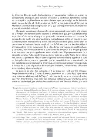 Víctor Eugenio Rodríguez Segado



las Vírgenes. De este modo, los habitantes, en sus entradas y salidas, se sentían es-
piritualmente protegidos ante posibles invasiones y epidemias. Ignoramos cuando
se construyó la capilla-tribuna aunque sabemos que ya se erigía en la fecha del
asalto turco a la villa, el 14 de octubre de 16207, y que pertenecía al “Gremio de
Mareantes”: hermandad o corporación en la que se integraban todos los marineros
y pescadores de la localidad.
     El espacio sagrado operaba no sólo como santuario de veneración a la imagen
de la Virgen sino también como oratorio o ermita en el que, por sus dimensiones,
se podían oficiar misas a las que las gentes del mar eran remisas en concurrir. Se
ejercía de este modo una labor pastoral y evangelizadora sobre un colectivo espe-
cialmente pobre, menesteroso y ajeno a las influencias de la Iglesia, como eran los
pescadores abderitanos: sector marginal, por definición, que con los años debió ir
arrinconándose en los extramuros de la villa, donde malvivía en miserables chozas
y casuchas8, por cuya razón tanto el culto como las limosnas a la imagen pasaron
a ser asumidas por gentes pudientes ajenas al colectivo. Al grupo dominante de la
pirámide social de Adra, residente en su mayor parte en la calle Real o de los Meso-
nes, junto a la puerta del Mar, se debe la apuesta por consolidar y dignificar el culto
en la capilla-tribuna, en una operación que se materializó con la constitución de
tres capellanías que evidencian la progresiva aprehensión de esta devoción popular
a manos de la clase oligárquica del municipio (militares, comerciantes, labradores
acomodados y algunos hidalgos).
     La primera de ellas fue instituida, el 5 de mayo de 1691, por los cónyuges
Diego López de Avilés y Catalina Barranco, residentes en la calle Real, y por tanto,
muy próximos a la imagen de la Virgen9, quienes establecieron un número de misas
que “han de ser treinta y cinco en los días festivos de cada un año, que se entiende que no
entran así los domingos, por tenerlas dotadas el licenciado don Tomás de Medina, y se ha de

7
    Los piratas turcos se ensañaron con la imagen de la Virgen “El estrago que hicieron fue el prime-
       ro en vna Señora del Pópulo, que llaman de la mar, questá sobre la puerta de la mar, tiraronla
       mosquetazos y la derribaron en el suelo y la hizieron pedaços a cuchilladas, y al Niño Iesús
       le cortaron pies y manos y cabeza, que todo andaua por aquella playa”, vid. el impreso
       anónimo titulado Trágica y verdadera relación donde se da quenta del assalto que dieron los
       Moros y Turcos a la villa de Adra en la costa de Leuante. Las muertes que vuo de una parte
       y otra. La marauillosa diligecia que la muy nombrada y gran ciudad de Granada, con la de
       don Luys de Guzmán y Vázquez, Corregidor, y su teniente, el Doctor don Gutierre, Marqués
       de Careaga, pusieron a la defensa de aquellos puertos. Las lastimosas muertes y estragos que
       hizo la pólvora en la villa de Motril, imp. de Bartolomé de Lorençana y Ureña, Granada,
       (16--¿) [Fondos digitalizados de la Biblioteca de la Universidad de Sevilla, A 109/085(044)].
8
    D. GÓMEZ DÍAZ, Bajo el signo del cólera y otros temas sobre morbilidad, higiene y salubridad
       de la vida económica almeriense (1348-1910), Almería, 1993, p. 148.
9
    En 1660 Diego López compró, por 4.000 reales, a Martín y Catalina de Zavala, una casa en la
       calle Real “que alinda con casas de Sebastián de Utrera y con casas de Juan Muñoz y D.
       Antonio Calizano”, [(A)rchivo (H)istórico (P)rovincial de (Al)mería, P. 667, f. 146)].



                                                 56
 