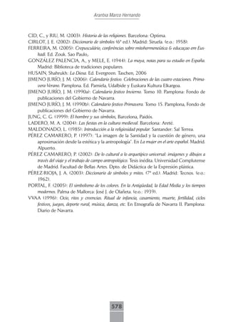 Arantxa Marco Hernando



CID, C., y RIU, M. (2003). Historia de las religiones. Barcelona: Optima.
CIRLOT, J. E. (2002): Diccionario de símbolos (6ª ed.). Madrid: Siruela. (e.o.: 1958).
FERREIRA, M. (2005): Crepusculário, conferências sobre mitohermeneûtica & educaçao em Eus-
    kadi. Ed. Zouk. Sao Paulo,.
GONZÁLEZ PALENCIA, A., y MELE, E. (1944). La maya, notas para su estudio en España.
    Madrid: Biblioteca de tradiciones populares.
HUSAIN, Shahrukh: La Diosa. Ed. Evergreen. Taschen, 2006
JIMENO JURÍO, J. M. (2006): Calendario festivo. Celebraciones de las cuatro estaciones. Prima-
    vera-Verano. Pamplona. Ed. Pamiela, Udalbide y Euskara Kultura Elkargoa.
JIMENO JURÍO, J. M. (1990a): Calendario festivo Invierno. Tomo 10. Pamplona: Fondo de
    publicaciones del Gobierno de Navarra.
JIMENO JURÍO, J. M. (1990b): Calendario festivo Primavera. Tomo 15. Pamplona, Fondo de
    publicaciones del Gobierno de Navarra.
JUNG, C. G. (1999): El hombre y sus símbolos, Barcelona, Paidós.
LADERO, M. A. (2004): Las fiestas en la cultura medieval. Barcelona: Areté.
MALDONADO, L. (1985): Introducción a la religiosidad popular. Santander: Sal Terrea.
PÉREZ CAMARERO, P. (1997): “La imagen de la Santidad y la cuestión de género, una
    aproximación desde la estética y la antropología”. En La mujer en el arte español. Madrid.
    Alpuerto.
PÉREZ CAMARERO, P. (2002): De lo cultural a lo arquetípico universal: imágenes y dibujos a
    través del viaje y el trabajo de campo antropológico. Tesis inédita. Universidad Complutense
    de Madrid. Facultad de Bellas Artes. Dpto. de Didáctica de la Expresión plástica.
PÉREZ-RIOJA, J. A. (2003): Diccionario de símbolos y mitos. (7ª ed.). Madrid: Tecnos. (e.o.:
    1962).
PORTAL, F. (2005): El simbolismo de los colores. En la Antigüedad, la Edad Media y los tiempos
    modernos. Palma de Mallorca: José J. de Olañeta. (e.o.: 1939).
VVAA (1996): Ocio, ritos y creencias. Ritual de infancia, casamiento, muerte, fertilidad, ciclos
    festivos, juegos, deporte rural, música, danza, etc. En Etnografía de Navarra II. Pamplona:
    Diario de Navarra.




                                             578
 