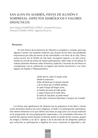 SAN JUAN EN ALMERÍA, FIESTA DE ILUSIÓN Y
SORPRESAS. ASPECTOS SIMBÓLICOS Y VALORES
DIDÁCTICOS
José Miguel MARTÍNEZ LÓPEZ. jmmartin@ual.es
Donato GÓMEZ DÍAZ. dgomez@ual.es




  Resumen:

        El ciclo festivo de la provincia de Almería es completo y variado, pero hay
    algunos eventos con bastante tradición que al paso de los años van perdiendo
    importancia por falta de interés de las autoridades o el ritmo de la vida. Otros,
    como ocurre con la Noche de San Juan, recuperan espacio y se está convir-
    tiendo en una de las fiestas de mayor participación, sobre todo en las playas. El
    trabajo pretende informar sobre la historia, tradición y leyenda de esta fiesta en
    comparación con la celebración en lugares del interior provincial y con otros
    lugares de España e Hispanoamérica.


                              ¡Señor del iris, sobre el campo verde
                              donde la oveja pace,
                              Señor del fruto que el gusano muerde
                              y de la choza que el turbión deshace,
                              tu soplo el fuego del hogar avíva,
                              tu lumbre da sazón al rubio grano,
                              y cuaja el hueso de la verde oliva,
                              la noche de San Juan, tu santa mano!
                              El dios ibero (Antonio Machado, Campos de Castilla)


     Las fiestas más significativas de Almería son las populares al aire libre y tienen
como elementos básicos los actos religiosos, el baile y la participación espontánea.
Este último elemento es lo que define una fiesta en auge pero con escasa tradición
en la preparación de una programación organizada y con actividades relevantes. El
control del espacio estará durante la famosa noche en poder de los vecinos, grupos
de amigos y familias y no de la iglesia o de la decisión de los dirigentes políticos
que reducirán su participación a legalizar los actos, mantener la seguridad y sub-



                                        579
 