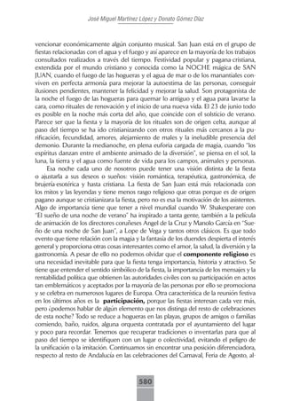 José Miguel Martínez López y Donato Gómez Díaz



vencionar económicamente algún conjunto musical. San Juan está en el grupo de
fiestas relacionadas con el agua y el fuego y así aparece en la mayoría de los trabajos
consultados realizados a través del tiempo. Festividad popular y pagana-cristiana,
extendida por el mundo cristiano y conocida como la NOCHE mágica de SAN
JUAN, cuando el fuego de las hogueras y el agua de mar o de los manantiales con-
viven en perfecta armonía para mejorar la autoestima de las personas, conseguir
ilusiones pendientes, mantener la felicidad y mejorar la salud. Son protagonista de
la noche el fuego de las hogueras para quemar lo antiguo y el agua para lavarse la
cara, como rituales de renovación y el inicio de una nueva vida. El 23 de junio todo
es posible en la noche más corta del año, que coincide con el solsticio de verano.
Parece ser que la fiesta y la mayoría de los rituales son de origen celta, aunque al
paso del tiempo se ha ido cristianizando con otros rituales más cercanos a la pu-
rificación, fecundidad, amores, alejamiento de males y la ineludible presencia del
demonio. Durante la medianoche, en plena euforia cargada de magia, cuando “los
espíritus danzan entre el ambiente animado de la diversión”, se piensa en el sol, la
luna, la tierra y el agua como fuente de vida para los campos, animales y personas.
      Esa noche cada uno de nosotros puede tener una visión distinta de la fiesta
o ajustarla a sus deseos o sueños: visión romántica, terapéutica, gastronómica, de
brujería-esotérica y hasta cristiana. La fiesta de San Juan está más relacionada con
los mitos y las leyendas y tiene menos rasgo religioso que otras porque es de origen
pagano aunque se cristianizara la fiesta, pero no es esa la motivación de los asistentes.
Algo de importancia tiene que tener a nivel mundial cuando W. Shakesperare con
“El sueño de una noche de verano” ha inspirado a tanta gente, también a la película
de animación de los directores coruñeses Ángel de la Cruz y Manolo García en “Sue-
ño de una noche de San Juan”, a Lope de Vega y tantos otros clásicos. Es que todo
evento que tiene relación con la magia y la fantasía de los duendes despierta el interés
general y proporciona otras cosas interesantes como el amor, la salud, la diversión y la
gastronomía. A pesar de ello no podemos olvidar que el componente religioso es
una necesidad inevitable para que la fiesta tenga importancia, historia y atractivo. Se
tiene que entender el sentido simbólico de la fiesta, la importancia de los mensajes y la
rentabilidad política que obtienen las autoridades civiles con su participación en actos
tan emblemáticos y aceptados por la mayoría de las personas por ello se promociona
y se celebra en numerosos lugares de Europa. Otra característica de la reunión festiva
en los últimos años es la participación, porque las fiestas interesan cada vez más,
pero ¿podemos hablar de algún elemento que nos distinga del resto de celebraciones
de esta noche? Todo se reduce a hogueras en las playas, grupos de amigos o familias
comiendo, baño, ruidos, alguna orquesta contratada por el ayuntamiento del lugar
y poco para recordar. Tenemos que recuperar tradiciones o inventarlas para que al
paso del tiempo se identifiquen con un lugar o colectividad, evitando el peligro de
la unificación o la imitación. Continuamos sin encontrar una posición diferenciadora,
respecto al resto de Andalucía en las celebraciones del Carnaval, Feria de Agosto, al-



                                         580
 