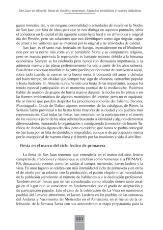 San Juan en Almería, fiesta de ilusión y sorpresas. Aspectos simbólicos y valores didácticos



gunas romerías, etc., y sin ninguna personalidad o actividades de interés en la Noche
de San Juan por falta de ideas para que se nos distinga en aspectos puntuales, salvo
el considerar en la capital el día siguiente como fiesta local y no al histórico y original
día del Pendón, pero sin soluciones que nos identifiquen como algo singular, capaz
de atraer a los visitantes que se interesan por lo original y las actividades de calidad.
      San Juan es el santo más festejado en Europa, especialmente en el Mediterrá-
neo por ser la noche más corta en el hemisferio Norte y su componente religioso,
pero en nuestra provincia la repercusión es bastante reciente debido a la bonanza
económica. Siempre se ha celebrado pero nunca con demasiada importancia, y la
asistencia masiva a las playas preferentemente ha sido a partir de los años ochenta.
Estas fiestas colectivas triunfan en la participación por necesidad de convivencia social,
sobre todo cuando se centran en la buena mesa, la búsqueda del amor y disfrutar
del buen tiempo, sin olvidad que siempre hay algo de añoranza, costumbre popular
y hasta tradición. En Almería nunca ha sido una fiesta de las importantes, aunque ha
tenido especial participación en el momento puntual de la medianoche. Podemos
hablar de reunión de grupos de forma masiva durante la noche en las playas y en
las fuentes emblemáticos de algunos municipios del interior, pero no es equipara-
ble al interés que puedan despertar las procesiones-romerías del Saliente, Bacares,
Monteagud o Cristo de Dalías; algunos momentos de las cabalgatas de Reyes, la
Semana Santa provincial o las fiestas-ferias mayores de la ciudad y los pueblos más
representativos. Casi todas las fiestas han mejorado en la participación y el interés
de los vecinos a partir de los años ochenta buscando la identidad y algunos elementos
diferenciadores, mejorando la organización y consiguiendo la mención de Interés Tu-
rístico de Andalucía algunas de ellas, pero es evidente que nunca se podría conseguir
en San Juan por su falta de identidad y originalidad, aunque si de participación masiva
por lo excepcional de nuestro clima y el interés por las reuniones y vida al aire libre.

  Fiesta en el marco del ciclo festivo de primavera

     La fiesta de San Juan tenemos que entenderla en el marco del ciclo festivo
completo de tradiciones y rituales que se celebran como homenaje a la PRIMAVE-
RA, destacando eventos como las salidas al campo, meriendas, jueves lardero y la
vieja. En unos lugares se celebra con más intensidad el ciclo de primavera y en otros
el de otoño por su relación con la producción, el patrón elegido o las necesidades
de la población atendiendo al número de habitantes o a la dedicación profesional.
También existen fiestas que sin ser consideradas como oficiales tienen tanto arrai-
go en el lugar que se convierten en fundamentales por el grado de aceptación y
de participación popular. Este el caso de la celebración de La Vieja en numerosos
pueblos del Levante almeriense, el Jueves Lardero en los pueblos de las comarcas
del Andarax y Nacimiento; las Meriendas en el Almanzora, en el marco de la ce-
lebración de la Semana Santa con sus antecedentes o etapa preparatoria para la



                                           581
 