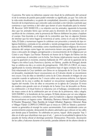 José Miguel Martínez López y Donato Gómez Díaz



Cuaresma. Por tanto no debemos separar este ritual de la celebración del carnaval
ni de la semana de pasión para poder entender su significado, ya que “los ciclos de
la vida están ritualizados y su grado de complejidad, duración y significados está en
función de la importancia que concede cada sociedad a este tránsito o período que
comienza o que termina o del valor que tienen el acto ritualizado para la misma”
(R. Becerra). SAN MARCOS, y su relación con los animales; siguiendo la leyenda
dice que los animales fieros que servían para la diversión de los romanos con el
sacrificio de los cristianos, ante la presencia de Marcos doblaron las patas y bajaban
el cuerpo. Esta leyenda es el origen de la costumbre que hay en algunos festejos
de intentar que los toros hagan la reverencia al santo, como es el caso de Ohanes,
Adra, El Ejido y numerosos lugares lo celebran con procesión y romería de tipo re-
ligioso-folclórico, centrada en los animales y siendo protagonista el pan. Estamos en
época de ROMERÍAS, entendidas como manifestación lúdico-religiosa de recono-
cimiento del campo como lugar de convivencia tienen una parte lúdica gastronó-
mica y otra parte de milagro, peregrinación y reconocimiento de fe religiosa por un
Cristo o una Virgen. Las Fiestas- Romería en honor de la Virgen de Fátima son las
más numerosas al coinciden con la fecha. Son fiestas relativamente nuevas debido
a que la aparición es reciente, estamos hablando de 1917, año de la aparición de la
Virgen a los niños Lucía, Francisco y Jacinta, en Fátima, pueblo de Portugal, donde
hoy se celebra ese día y es centro de peregrinación. DIA DE LA CRUZ, en mayo,
significando la victoria obtenida por Constantino bajo el signo cristiano de la cruz.
Está relacionada la Cruz también con Elena en su búsqueda de la Cruz de Cristo
en Jerusalén, mandando hacer excavaciones en el Calvario donde se encontraron
tres cruces. Una de ellas se identificó como la de Cristo obrando el milagro de una
curación cuando se aplicaron las 3 cruces sobre una persona enferma. Los lignum
vía (partes de la cruz o astillas de madera) se encuentran repartidas por muchos
lugares del mundo. Uno de ellos se encuentra en la iglesia de Canyáyar. El trozo
de madera más grande está en el templo de la Santa Cruz de Jerusalén en Roma.
La celebración y el ritual festivo se relaciona con el hallazgo, considerando el mes
de mayo como el de la celebración por ser el mes de la primavera, vida y alegría.
SAN ISIDRO y la bendición de los campos. El Ejido destaca por ser una religiosa-
folclórica y considera como fiesta Mayor, pero la tradición y algunas singularidades
las encontramos en lugares como Alboloduy, Barranco Almerín (Adra), Bentarique,
El Parador (Roquetas), Níjar, Rambla de Gérgal (Alhabia), Regiones (Almería), Rioja
o Villegas (Tíjola). CORPUS CHRISTI que se inicia en 1280 en Toledo y posterior-
mente se generaliza al resurgir los autos sacramentales. Está considerado como un
acontecimiento popular, destacando los altares adornados que colocan en las calles
por donde pasa el Santísimo. Se celebraba en jueves, (aquel dicho popular “hay 3
días en el año que relumbran mas que el sol,...”, pero en la actualidad la iglesia lo ha
pasado de forma oficial al domingo posterior. Destacamos: Procesión, decoración
de las calles y balcones durante el recorrido, paradas delante de los altares donde se



                                         582
 