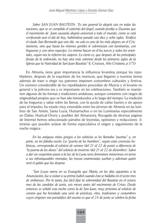 José Miguel Martínez López y Donato Gómez Díaz



          Sobre SAN JUAN BAUTISTA: “Es tan general la alegría casi en todas las
    naciones, que se ve cumplido el vaticinio del ángel, cuando predijo a Zacarías que
    el nacimiento de Juan causaría alegría universal a todo el mundo; como se está
    verificando aun el día de hoy, habiéndose pasado casi diez y ocho siglos. Testifica
    el citado San Bernardo que este día no solo es uno de los más alegres en el Cris-
    tianismo, sino que hasta los mismos gentiles le solemnizan con luminarias, con
    hogueras y con otros regocijos. Lo mismo hacen en él los turcos y todos los orien-
    tales, según nos lo refieren los viajeros. Lo cierto es, que después de las principales
    fiestas de la redención, no hay otra más solemne desde los primeros siglos de la
    Iglesia que la Natividad de San Juan Bautista” (J. Croisset, Año Cristiano, p.575)

     En Almería, tiene gran importancia la influencia levantina porque los repo-
bladores, después de la expulsión de los moriscos, que llegaron a nuestras tierras
además de traer o elegir sus patrones imponen costumbres culturales y festivas.
Un número considerable de los repobladores procedían de Murcia y el levante en
general y la pólvora era y es importante en las celebraciones. También se mantie-
nen algunas de las formas y tradiciones andaluzas, aunque contamos con rasgos de
originalidad propios que se han ido introducidos a lo largo del tiempo. La tradición
de las hogueras y saltar sobre las llamas, con la ayuda de cañas fuertes o sin apoyo
para el impulso, ha estado muy extendida entre los jóvenes de Almería en las lum-
bres de San Antón, Santa Lucía, Humarrachos o en las Luminarias especialmente
en Dalías, Huércal-Overa y pueblos del Almanzora. Recogido de diversas páginas
de Internet hemos seleccionado párrafos de leyendas, opiniones y redacciones li-
terarias que pueden aclarar de forma especulativa el origen y seguimiento de la
noche mágica:

         En los antiguos mitos griegos a los solsticios se les llamaba “puertas” y, en
    parte, no les faltaba razón. La “puerta de los hombres”, según estas creencias he-
    lénicas, correspondía al solsticio de verano (del 21 al 22 de junio) a diferencia de
    “la puerta de los dioses” del solsticio de invierno (del 21 al 22 de diciembre). Salen
    a dar un vespertino paseo a la luz de la Luna seres femeninos misteriosos en torno
    a sus infranqueables moradas; las mozas enamoradas sueñan y adivinan quién
    será el galán que las despose.

        “San Lucas narra en su Evangelio que María, en los días siguientes a la
    Anunciación, fue a visitar a su prima Isabel cuando ésta se hallaba en el sexto mes
    de embarazo. Por lo tanto, fue fácil fijar la solemnidad del Bautista en el octavo
    mes de las candelas de junio, seis meses antes del nacimiento de Cristo. Desde
    entonces se señaló esta noche como la de San Juan, muy próxima al solsticio de
    verano que ha heredado una serie de prácticas, ritos, tradiciones y costumbres
    cuyos orígenes son paradójico del asunto es que el 24 de junio se celebra la fecha



                                            584
 